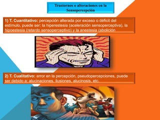 1) T. Cuantitativo: percepción alterada por exceso o déficit del
estímulo, puede ser: la hiperestesia (aceleración sensoperceptiva), la
hipoestesia (retardo sensoperceptivo) y la anestesia (abolición
sensoperceptiva)
2) T. Cualitativo: error en la percepción, pseudopercepciones, puede
ser debido a: alucinaciones, ilusiones, alucinosis, etc.
Trastornos o alteraciones en la
Sensopercepción
 