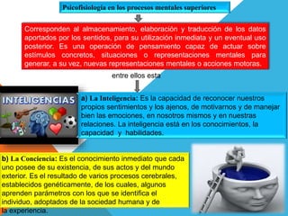 Psicofisiología en los procesos mentales superiores
a) La Inteligencia: Es la capacidad de reconocer nuestros
propios sentimientos y los ajenos, de motivarnos y de manejar
bien las emociones, en nosotros mismos y en nuestras
relaciones. La inteligencia está en los conocimientos, la
capacidad y habilidades.
b) La Conciencia: Es el conocimiento inmediato que cada
uno posee de su existencia, de sus actos y del mundo
exterior. Es el resultado de varios procesos cerebrales,
establecidos genéticamente, de los cuales, algunos
aprenden parámetros con los que se identifica el
individuo, adoptados de la sociedad humana y de
la experiencia.
Corresponden al almacenamiento, elaboración y traducción de los datos
aportados por los sentidos, para su utilización inmediata y un eventual uso
posterior. Es una operación de pensamiento capaz de actuar sobre
estímulos concretos, situaciones o representaciones mentales para
generar, a su vez, nuevas representaciones mentales o acciones motoras.
entre ellos esta
 