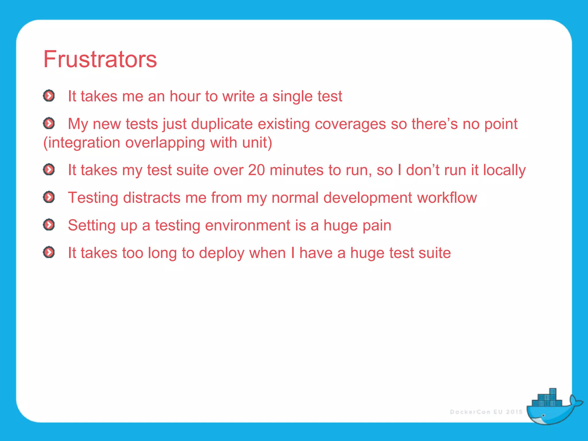 Frustrators
It takes me an hour to write a single test
My new tests just duplicate existing coverages so there’s no point
(integration overlapping with unit)
It takes my test suite over 20 minutes to run, so I don’t run it locally
Testing distracts me from my normal development workflow
Setting up a testing environment is a huge pain
It takes too long to deploy when I have a huge test suite
 