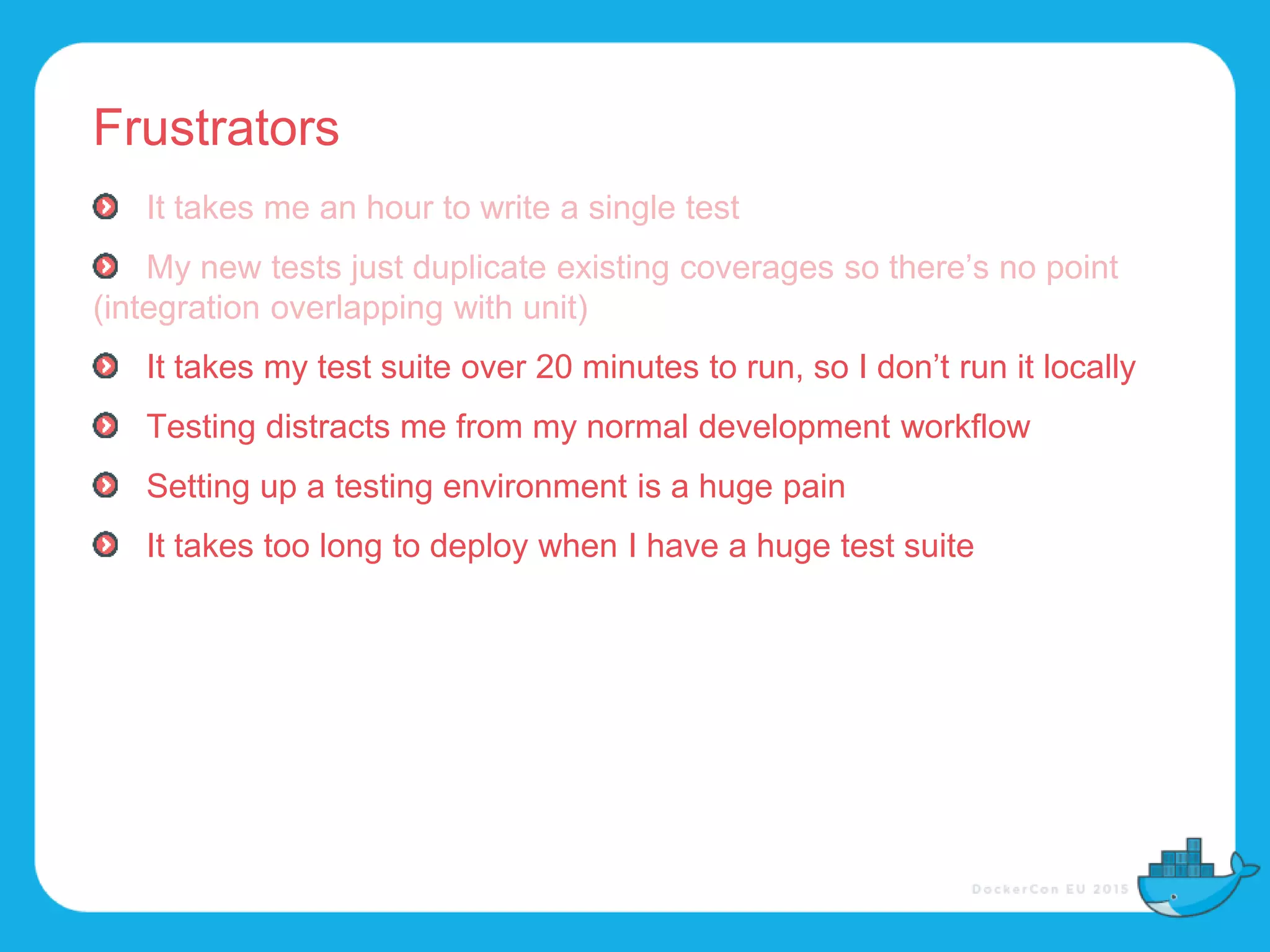 Frustrators
It takes me an hour to write a single test
My new tests just duplicate existing coverages so there’s no point
(integration overlapping with unit)
It takes my test suite over 20 minutes to run, so I don’t run it locally
Testing distracts me from my normal development workflow
Setting up a testing environment is a huge pain
It takes too long to deploy when I have a huge test suite
 