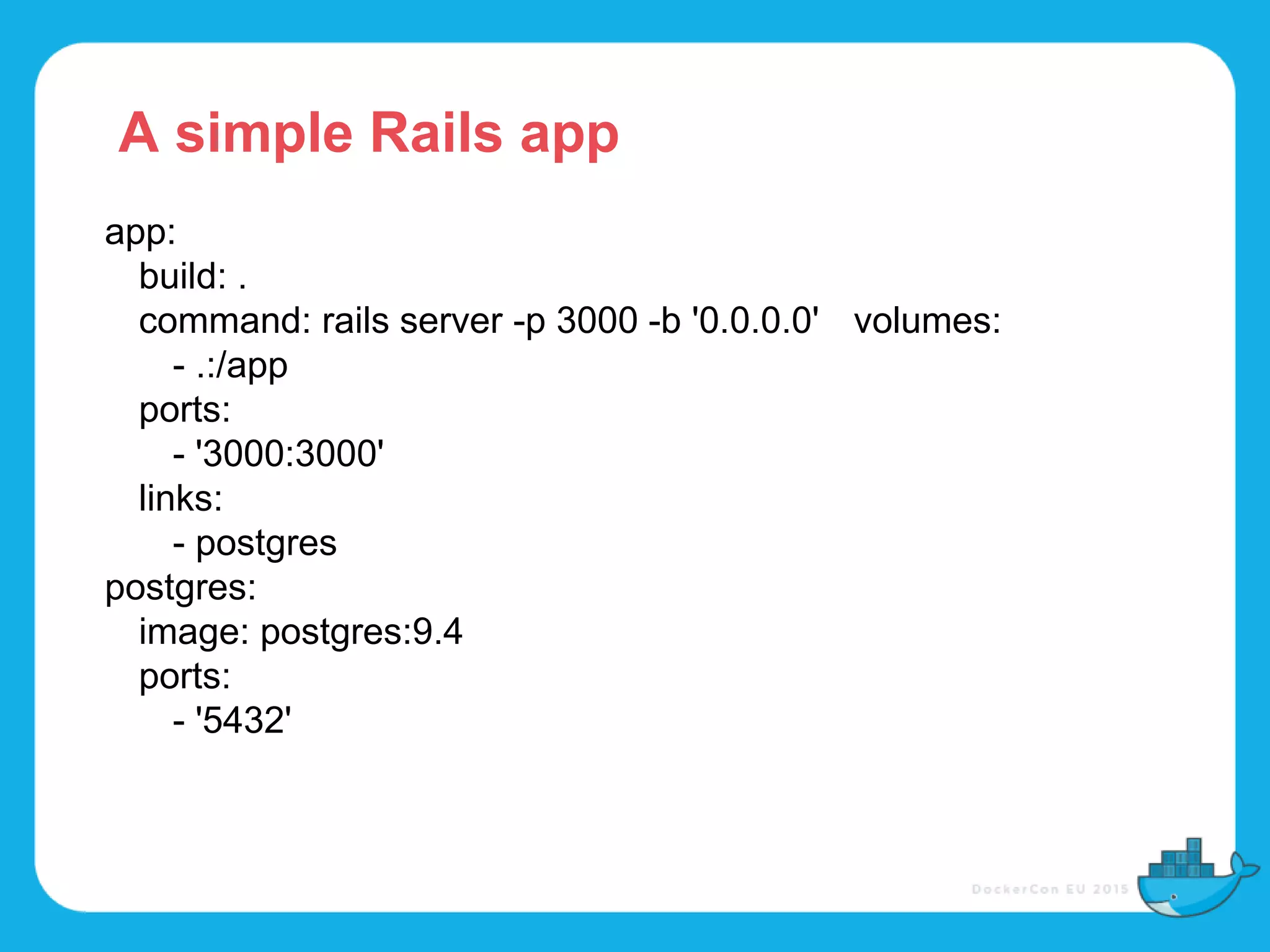 app:
build: .
command: rails server -p 3000 -b '0.0.0.0' volumes:
- .:/app
ports:
- '3000:3000'
links:
- postgres
postgres:
image: postgres:9.4
ports:
- '5432'
A simple Rails app
 