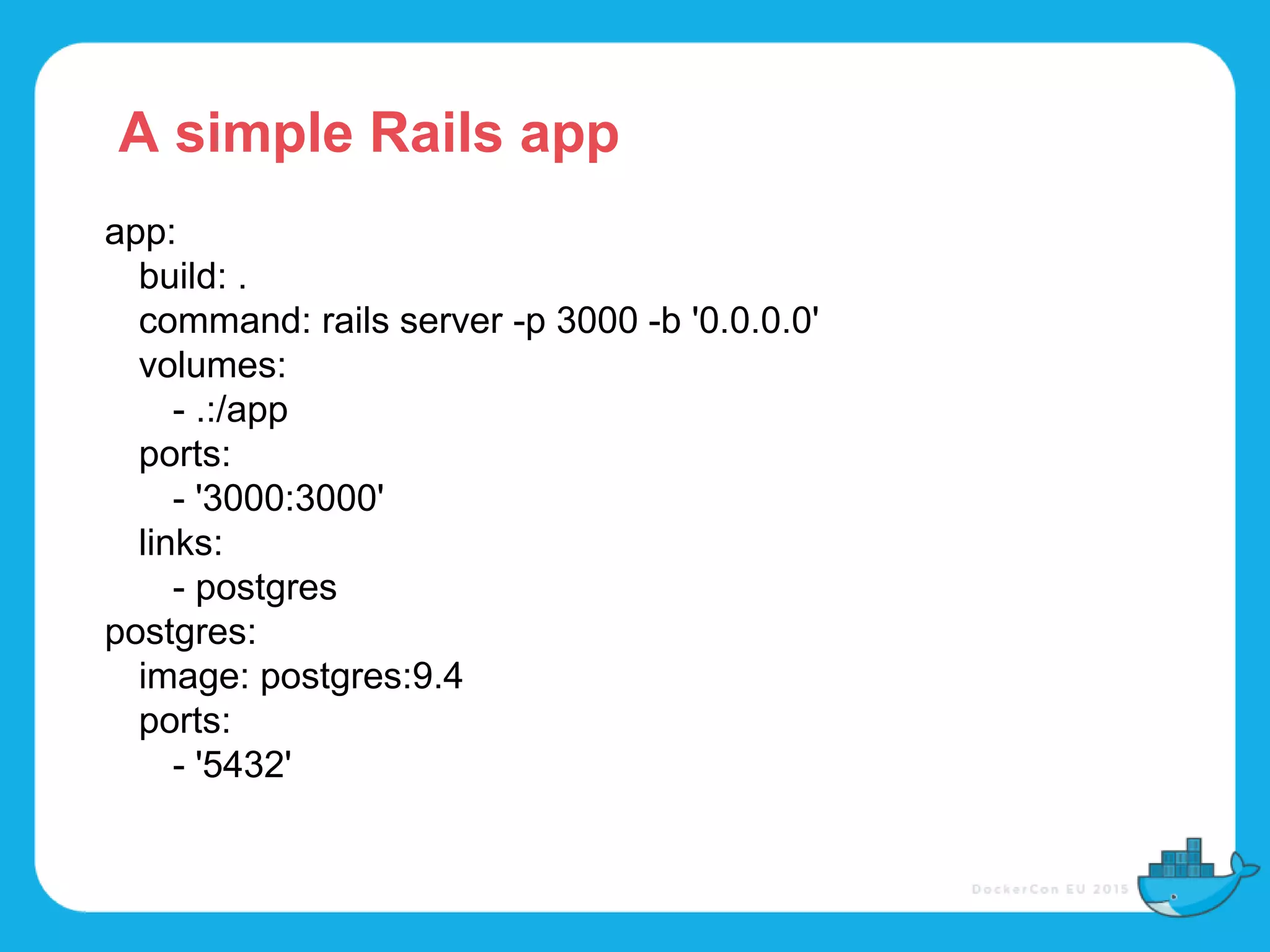 app:
build: .
command: rails server -p 3000 -b '0.0.0.0'
volumes:
- .:/app
ports:
- '3000:3000'
links:
- postgres
postgres:
image: postgres:9.4
ports:
- '5432'
A simple Rails app
 