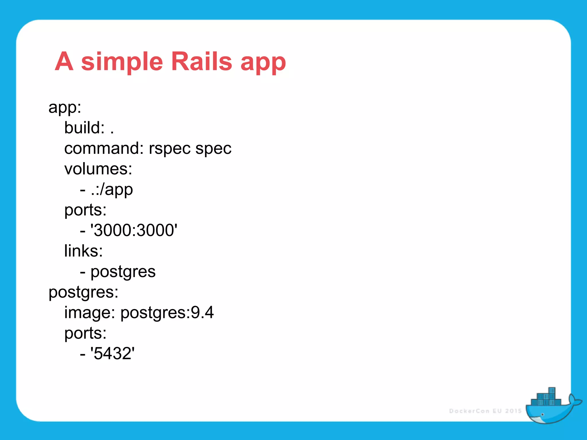 app:
build: .
command: rspec spec
volumes:
- .:/app
ports:
- '3000:3000'
links:
- postgres
postgres:
image: postgres:9.4
ports:
- '5432'
A simple Rails app
 