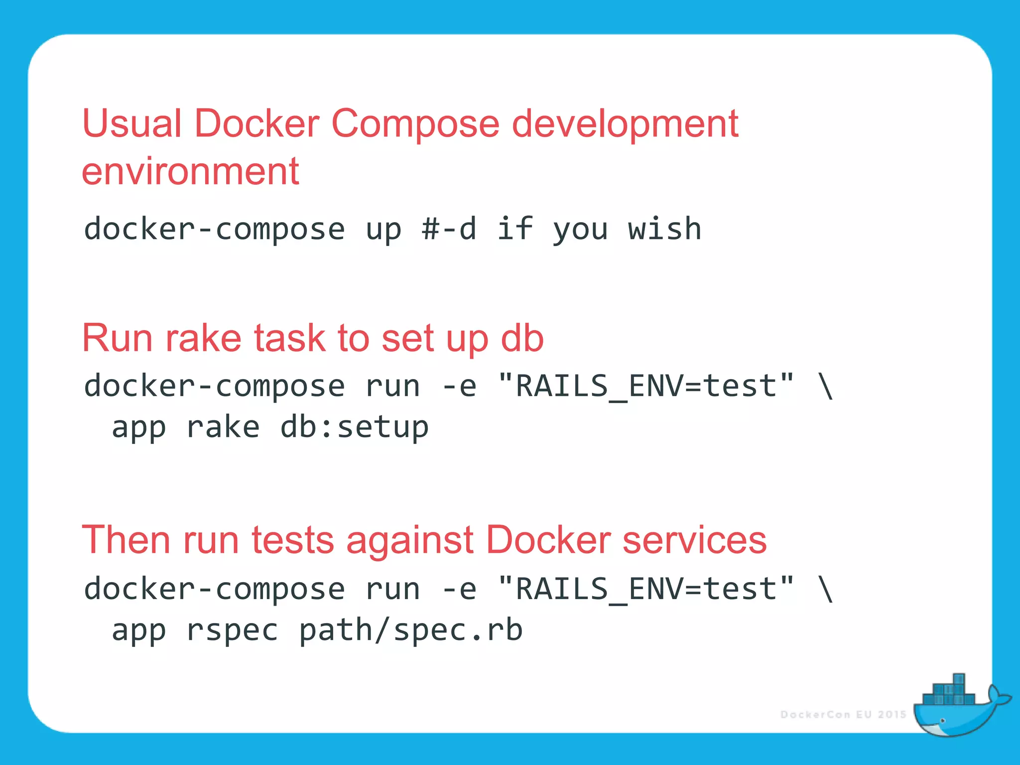 docker-compose run -e "RAILS_ENV=test" 
app rake db:setup
docker-compose run -e "RAILS_ENV=test" 
app rspec path/spec.rb
docker-compose up #-d if you wish
Usual Docker Compose development
environment
Run rake task to set up db
Then run tests against Docker services
 