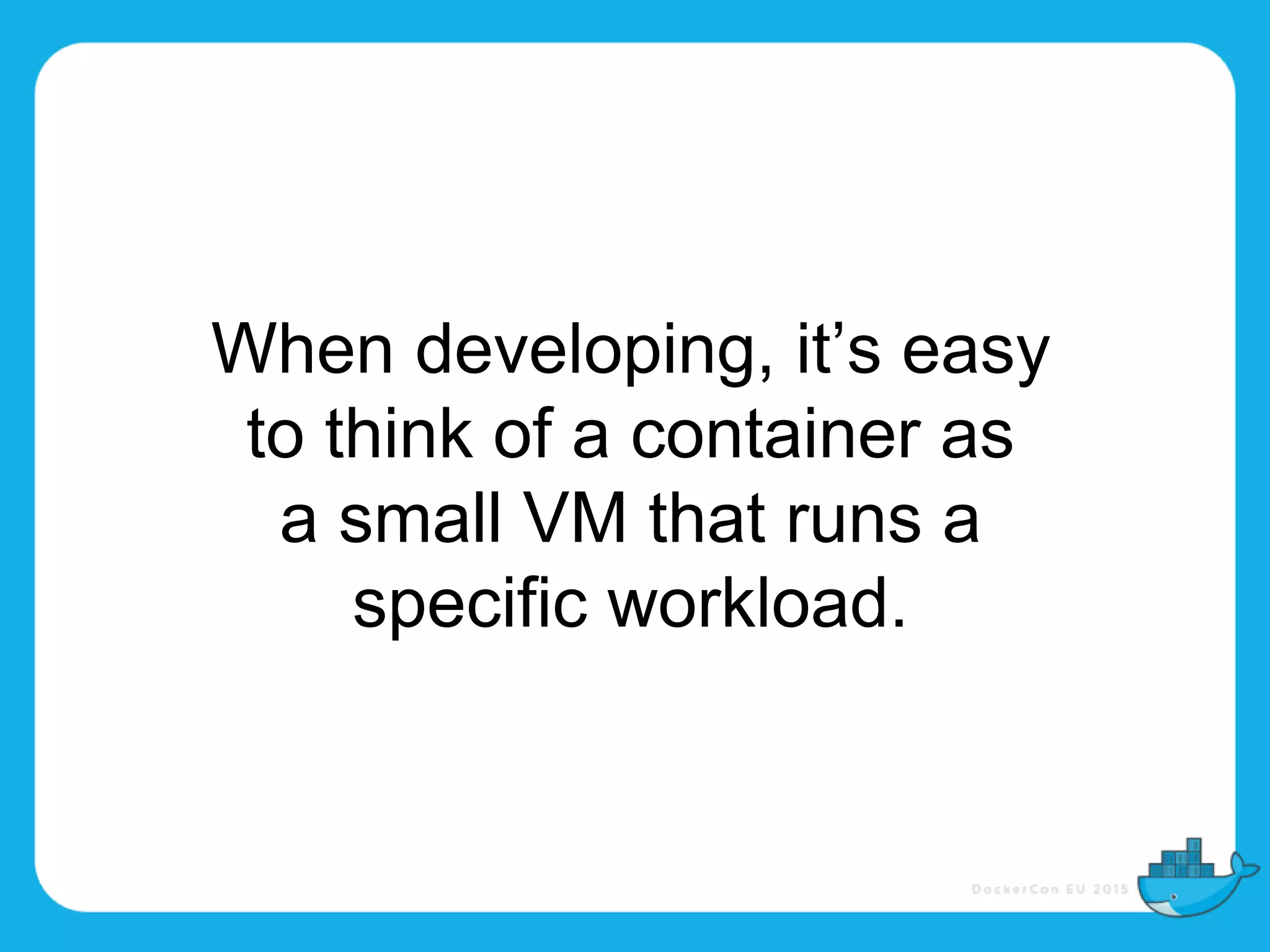 When developing, it’s easy
to think of a container as
a small VM that runs a
specific workload.
 