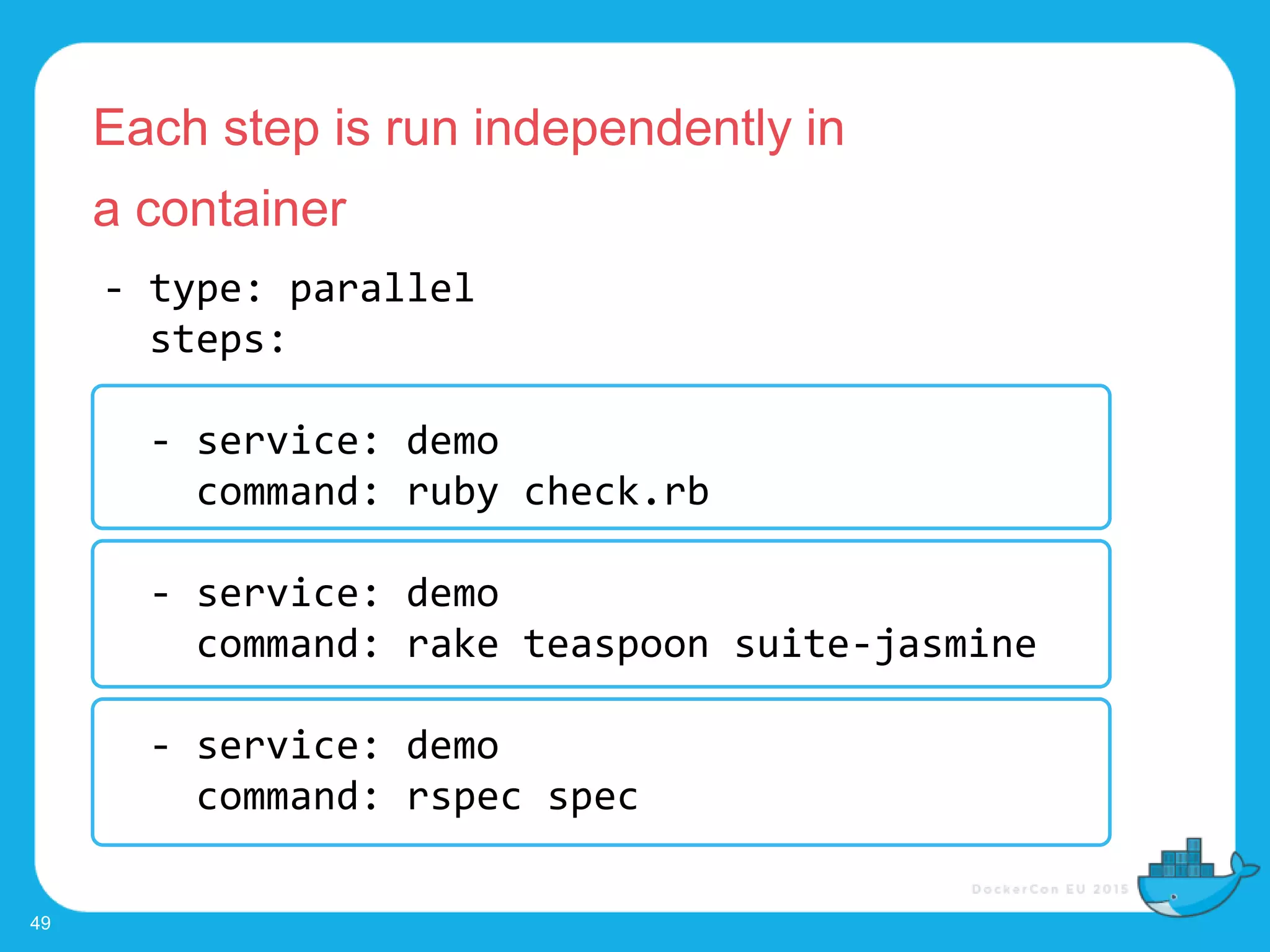 - type: parallel
steps:
- service: demo
command: ruby check.rb
- service: demo
command: rake teaspoon suite-jasmine
- service: demo
command: rspec spec
Each step is run independently in
a container
49
 