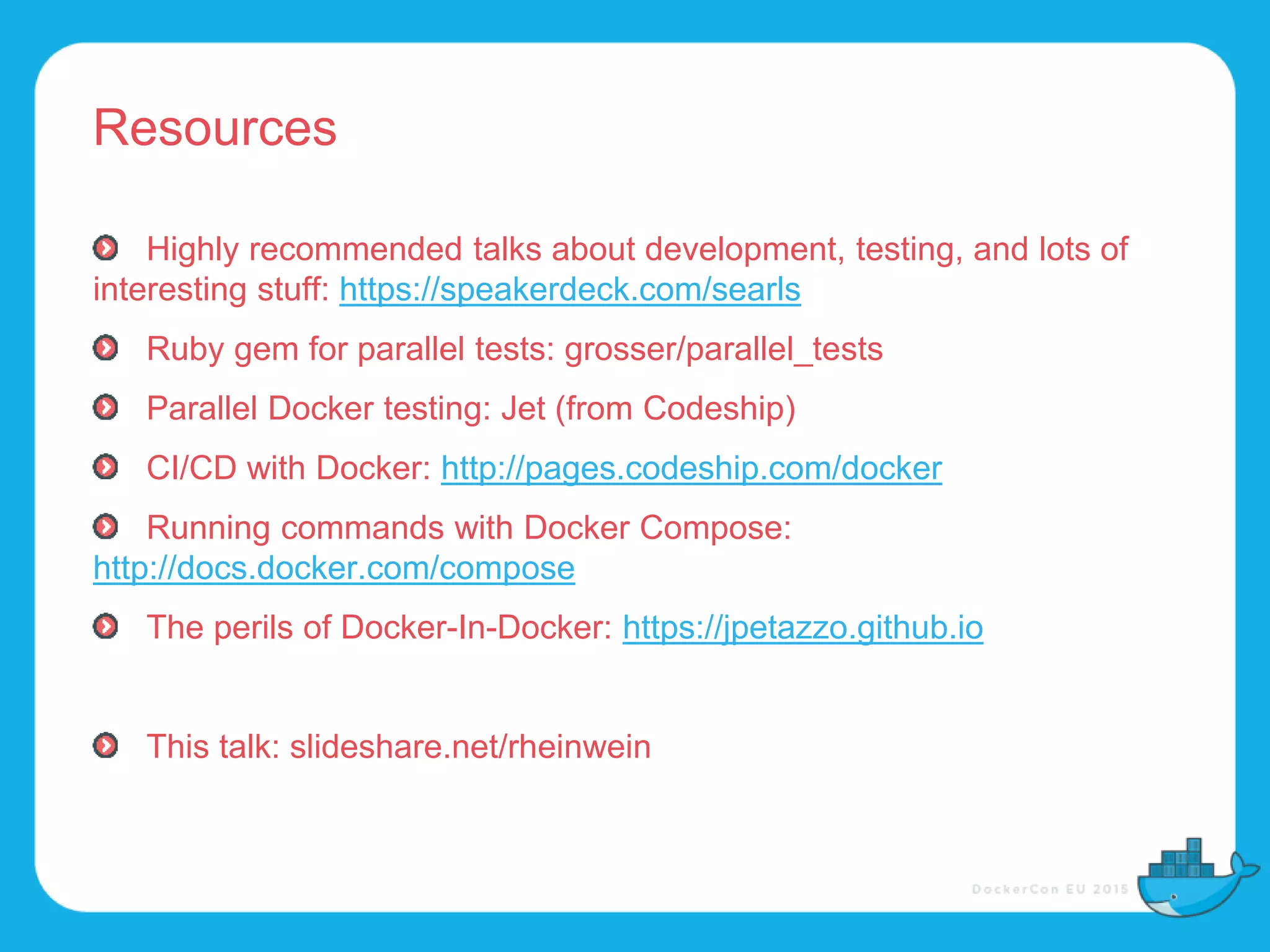 Resources
Highly recommended talks about development, testing, and lots of
interesting stuff: https://speakerdeck.com/searls
Ruby gem for parallel tests: grosser/parallel_tests
Parallel Docker testing: Jet (from Codeship)
CI/CD with Docker: http://pages.codeship.com/docker
Running commands with Docker Compose:
http://docs.docker.com/compose
The perils of Docker-In-Docker: https://jpetazzo.github.io
This talk: slideshare.net/rheinwein
 