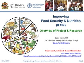 Improving
Food Security & Nutrition
(IFSN)
Overview of Project & Research
Stacia Nordin, RD
FAO Nutrition Officer (Food Security & Policy)
Stacia.Nordin@fao.org
28 April 2015 Mapping the Linkages Between Agriculture, Food Security & Nutrition Slide 1
Project reports, materials & Research Dissemination
http://www.fao.org/food/en/
https://www.dropbox.com/sh/cy7vj1ym9xwvhsz/AAApGITXU36k1w7NPcGfVEXta?dl=0
 
