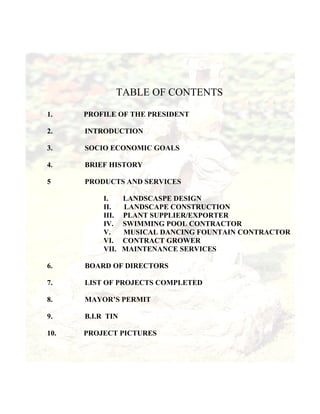 TABLE OF CONTENTS

1.    PROFILE OF THE PRESIDENT

2.    INTRODUCTION

3.    SOCIO ECONOMIC GOALS

4.    BRIEF HISTORY

5     PRODUCTS AND SERVICES

           I.     LANDSCASPE DESIGN
           II.    LANDSCAPE CONSTRUCTION
           III.   PLANT SUPPLIER/EXPORTER
           IV.    SWIMMING POOL CONTRACTOR
           V.     MUSICAL DANCING FOUNTAIN CONTRACTOR
           VI.    CONTRACT GROWER
           VII.   MAINTENANCE SERVICES

6.    BOARD OF DIRECTORS

7.    LIST OF PROJECTS COMPLETED

8.    MAYOR’S PERMIT

9.    B.I.R TIN

10.   PROJECT PICTURES
 