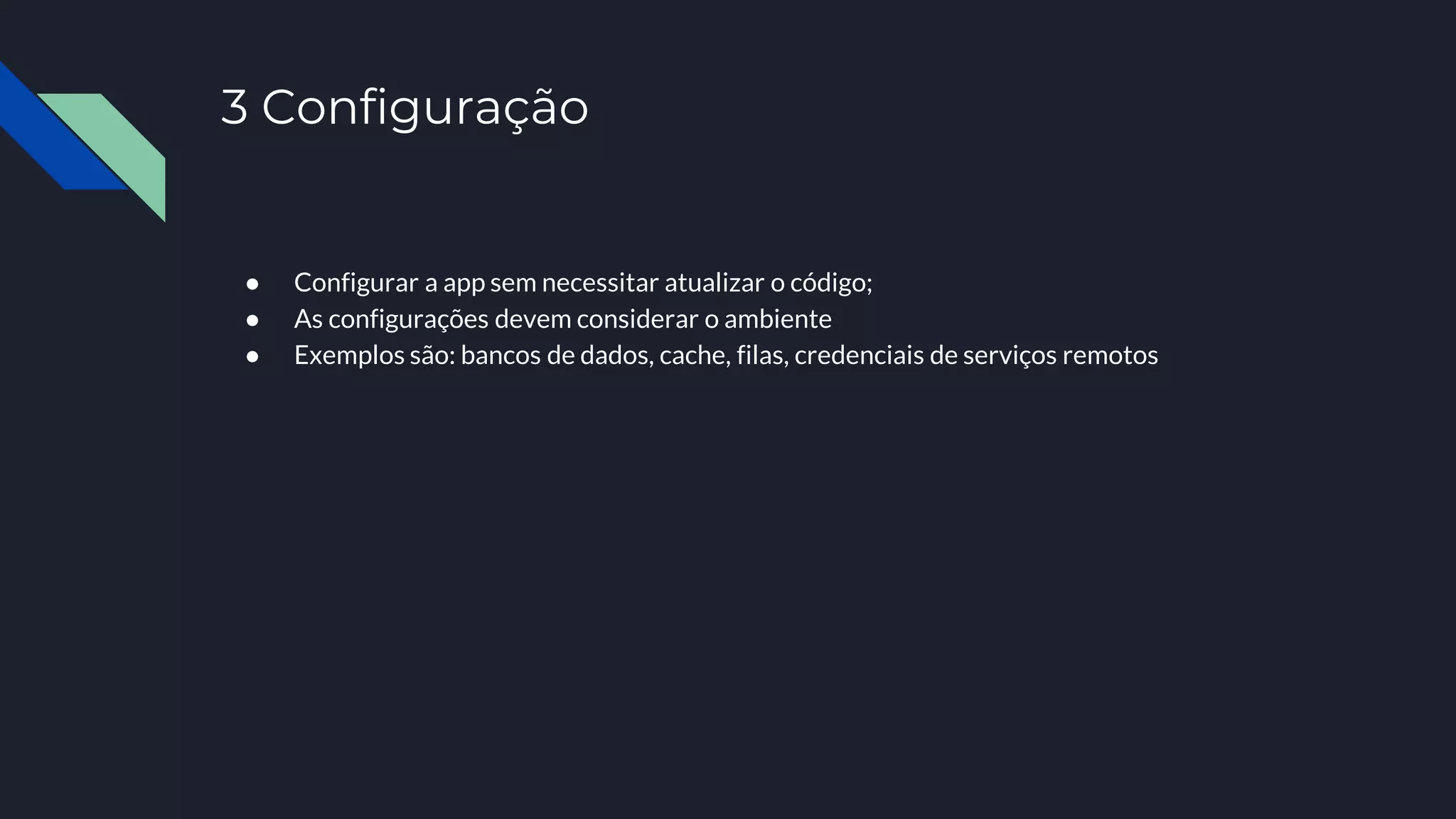 3 Configuração
● Configurar a app sem necessitar atualizar o código;
● As configurações devem considerar o ambiente
● Exemplos são: bancos de dados, cache, filas, credenciais de serviços remotos
 