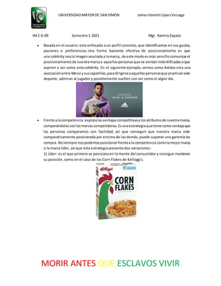 UNIVERSIDADMAYORDE SAN SIMON JamesHamletLópezVeizaga
IM2 G-09 Semestre 1-2021 Mgr. RamiroZapata
MORIR ANTES QUE ESCLAVOS VIVIR
 Basada en el usuario: esta enfocado a un perfil concreto, que identificamos en sus gustos,
pasiones o preferencias. Una forma bastante efectiva de posicionamiento es que
una celebrity seala imagenasociadaa lamarca, de este modoesmás sencillocomunicarel
posicionamientode nuestramarcaa aquellaspersonasque se sientanindentificadasoque
aspiren a ser como estacelebrity. En el siguiente ejemplo, vemos como Adidas crea una
asociaciónentre Messi ysuszapatillas,paradirigirseaaquellaspersonasque practicaneste
deporte, admiran al jugador y posiblemente sueñen con ser como el algún día.
 Frente alacompetencia:explotalasventajascompetitivasylosatributosde nuestramarca,
comparándolasconlasmarcascompetidoras.Esunaestrategiaquetiene comoventajaque
las personas comparamos con facilidad, así que conseguir que nuestra marca este
comparativamente posicionada por encima de las demás, puede suponer una garantía de
compra. Nosiempre nospodemosposicionarfrentealacompetencia comolamejormarca
o la marca líder, así que esta estrategia presenta dos variaciones:
1) Líder: es el que primero se posiciona en la mente del consumidor y consigue mantener
su posición, como en el caso de los Corn Flakes de Kellogg’s.
 
