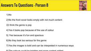 1)No
2)No the front cover looks empty with not much content
3)I think the genre is pop
4)Yes it looks pop because of the use of colour
5) Yes because it’s fun and spacious
6)No they look too serious for the genre
7)Yes the images is bold and can be interpreted in numerous ways
Answers To Questions - Person 8
 