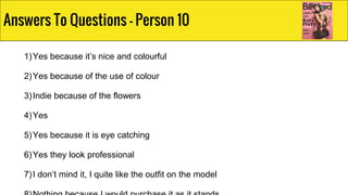 1)Yes because it’s nice and colourful
2)Yes because of the use of colour
3)Indie because of the flowers
4)Yes
5)Yes because it is eye catching
6)Yes they look professional
7)I don’t mind it, I quite like the outfit on the model
Answers To Questions - Person 10
 