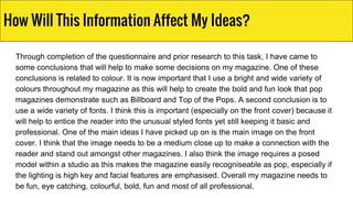 Through completion of the questionnaire and prior research to this task, I have came to
some conclusions that will help to make some decisions on my magazine. One of these
conclusions is related to colour. It is now important that I use a bright and wide variety of
colours throughout my magazine as this will help to create the bold and fun look that pop
magazines demonstrate such as Billboard and Top of the Pops. A second conclusion is to
use a wide variety of fonts. I think this is important (especially on the front cover) because it
will help to entice the reader into the unusual styled fonts yet still keeping it basic and
professional. One of the main ideas I have picked up on is the main image on the front
cover. I think that the image needs to be a medium close up to make a connection with the
reader and stand out amongst other magazines. I also think the image requires a posed
model within a studio as this makes the magazine easily recogniseable as pop, especially if
the lighting is high key and facial features are emphasised. Overall my magazine needs to
be fun, eye catching, colourful, bold, fun and most of all professional.
How Will This Information Affect My Ideas?
 