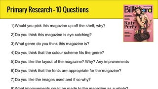 Primary Research - 10 Questions
1)Would you pick this magazine up off the shelf, why?
2)Do you think this magazine is eye catching?
3)What genre do you think this magazine is?
4)Do you think that the colour scheme fits the genre?
5)Do you like the layout of the magazine? Why? Any improvements
6)Do you think that the fonts are appropriate for the magazine?
7)Do you like the images used and if so why?
 