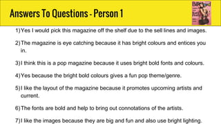 1)Yes I would pick this magazine off the shelf due to the sell lines and images.
2)The magazine is eye catching because it has bright colours and entices you
in.
3)I think this is a pop magazine because it uses bright bold fonts and colours.
4)Yes because the bright bold colours gives a fun pop theme/genre.
5)I like the layout of the magazine because it promotes upcoming artists and
current.
6)The fonts are bold and help to bring out connotations of the artists.
7)I like the images because they are big and fun and also use bright lighting.
Answers To Questions - Person 1
 