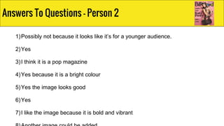 1)Possibly not because it looks like it’s for a younger audience.
2)Yes
3)I think it is a pop magazine
4)Yes because it is a bright colour
5)Yes the image looks good
6)Yes
7)I like the image because it is bold and vibrant
Answers To Questions - Person 2
 