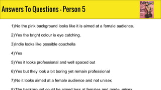 1)No the pink background looks like it is aimed at a female audience.
2)Yes the bright colour is eye catching.
3)Indie looks like possible coachella
4)Yes
5)Yes it looks professional and well spaced out
6)Yes but they look a bit boring yet remain professional
7)No it looks aimed at a female audience and not unisex
Answers To Questions - Person 5
 