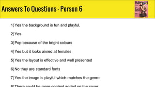 1)Yes the background is fun and playful.
2)Yes
3)Pop because of the bright colours
4)Yes but it looks aimed at females
5)Yes the layout is effective and well presented
6)No they are standard fonts
7)Yes the image is playful which matches the genre
Answers To Questions - Person 6
 