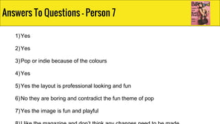 1)Yes
2)Yes
3)Pop or indie because of the colours
4)Yes
5)Yes the layout is professional looking and fun
6)No they are boring and contradict the fun theme of pop
7)Yes the image is fun and playful
Answers To Questions - Person 7
 