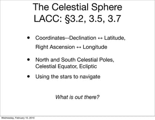 The Celestial Sphere
                          LACC: §3.2, 3.5, 3.7
                     •         Coordinates--Declination      Latitude,
                               Right Ascension    Longitude

                     •         North and South Celestial Poles,
                               Celestial Equator, Ecliptic
                     •         Using the stars to navigate


                                       What is out there?


Wednesday, February 10, 2010
 