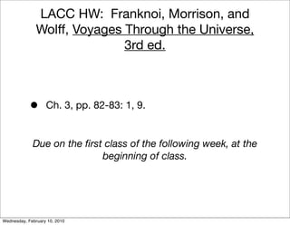 LACC HW: Franknoi, Morrison, and
               Wolff, Voyages Through the Universe,
                              3rd ed.



            •      Ch. 3, pp. 82-83: 1, 9.


             Due on the ﬁrst class of the following week, at the
                            beginning of class.




Wednesday, February 10, 2010
 