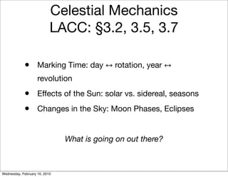 Celestial Mechanics
                           LACC: §3.2, 3.5, 3.7

            •       Marking Time: day       rotation, year
                    revolution
            •       Effects of the Sun: solar vs. sidereal, seasons
            •       Changes in the Sky: Moon Phases, Eclipses


                               What is going on out there?



Wednesday, February 10, 2010
 