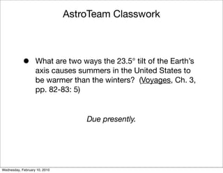AstroTeam Classwork



            •      What are two ways the 23.5° tilt of the Earth’s
                   axis causes summers in the United States to
                   be warmer than the winters? (Voyages, Ch. 3,
                   pp. 82-83: 5)


                                   Due presently.




Wednesday, February 10, 2010
 