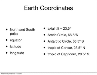Earth Coordinates


      •     North and South          •   axial tilt = 23.5°
            poles                    •   Arctic Circle, 66.5°N
      •     equator                  •   Antarctic Circle, 66.5° S
      •     latitude                 •   tropic of Cancer, 23.5° N
      •     longitude                •   tropic of Capricorn, 23.5° S




Wednesday, February 10, 2010
 