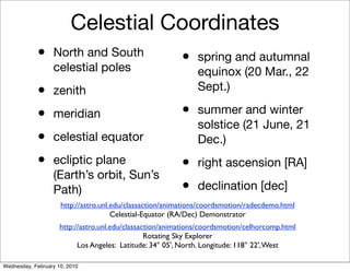 Celestial Coordinates
            •     North and South                         •    spring and autumnal
                  celestial poles                              equinox (20 Mar., 22
            •     zenith                                       Sept.)

            •     meridian                                •    summer and winter
                                                               solstice (21 June, 21
            •     celestial equator                            Dec.)
            •     ecliptic plane                          •    right ascension [RA]
                  (Earth’s orbit, Sun’s
                  Path)                                   •    declination [dec]
                     http://astro.unl.edu/classaction/animations/coordsmotion/radecdemo.html
                                      Celestial-Equator (RA/Dec) Demonstrator
                     http://astro.unl.edu/classaction/animations/coordsmotion/celhorcomp.html
                                                 Rotating Sky Explorer
                           Los Angeles: Latitude: 34° 05', North. Longitude: 118° 22', West

Wednesday, February 10, 2010
 