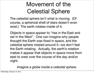 Movement of the
                               Celestial Sphere
            The celestial sphere isn’t what is moving. (Of
            course, a spherical shell of stars doesn’t even
            exist.) The earth rotates inside of it.
            Objects in space appear to “rise in the East and
            set in the West”. One can imagine why people
            thought the Earth was ﬁxed in space, and the
            celestial sphere rotated around it--we don’t feel
            the Earth rotating. Actually, the earth’s rotation
            makes it appear that objects in space move from
            east to west over the course of the day and/or
            night.
                      Imagine a globe inside a celestial sphere.
Wednesday, February 10, 2010
 