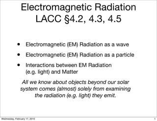 Electromagnetic Radiation
                   LACC §4.2, 4.3, 4.5

            • Electromagnetic (EM) Radiation as a wave
            • Electromagnetic (EM) Radiation as a particle
            • Interactions between EM Radiation
                    (e.g. light) and Matter
                All we know about objects beyond our solar
               system comes (almost) solely from examining
                     the radiation (e.g. light) they emit.



Wednesday, February 17, 2010                                 1
 