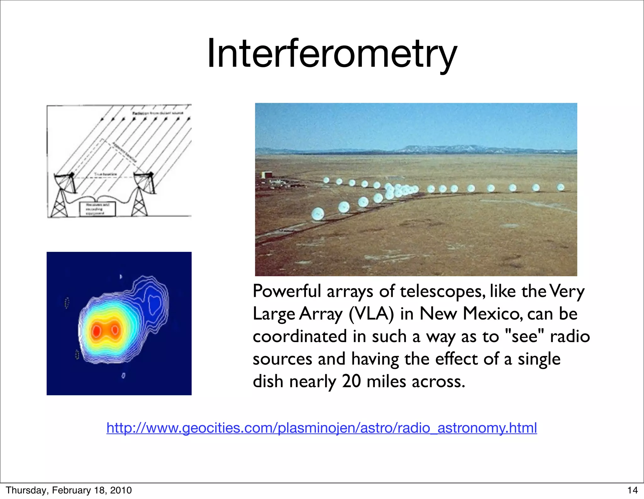 Interferometry




                                          Powerful arrays of telescopes, like the Very
                                          Large Array (VLA) in New Mexico, can be
                                          coordinated in such a way as to "see" radio
                                          sources and having the effect of a single
                                          dish nearly 20 miles across.

                     http://www.geocities.com/plasminojen/astro/radio_astronomy.html



Thursday, February 18, 2010                                                              14
 