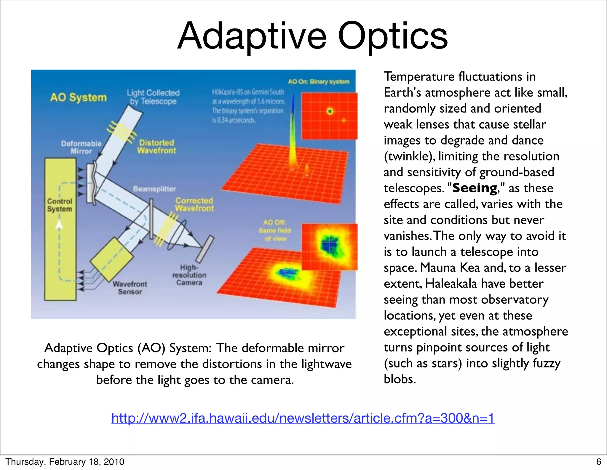 Adaptive Optics
                                                                  Temperature ﬂuctuations in
                                                                  Earth's atmosphere act like small,
                                                                  randomly sized and oriented
                                                                  weak lenses that cause stellar
                                                                  images to degrade and dance
                                                                  (twinkle), limiting the resolution
                                                                  and sensitivity of ground-based
                                                                  telescopes. "Seeing," as these
                                                                  effects are called, varies with the
                                                                  site and conditions but never
                                                                  vanishes. The only way to avoid it
                                                                  is to launch a telescope into
                                                                  space. Mauna Kea and, to a lesser
                                                                  extent, Haleakala have better
                                                                  seeing than most observatory
                                                                  locations, yet even at these
                                                                  exceptional sites, the atmosphere
        Adaptive Optics (AO) System: The deformable mirror        turns pinpoint sources of light
       changes shape to remove the distortions in the lightwave   (such as stars) into slightly fuzzy
                 before the light goes to the camera.             blobs.

                        http://www2.ifa.hawaii.edu/newsletters/article.cfm?a=300&n=1


Thursday, February 18, 2010                                                                             6
 
