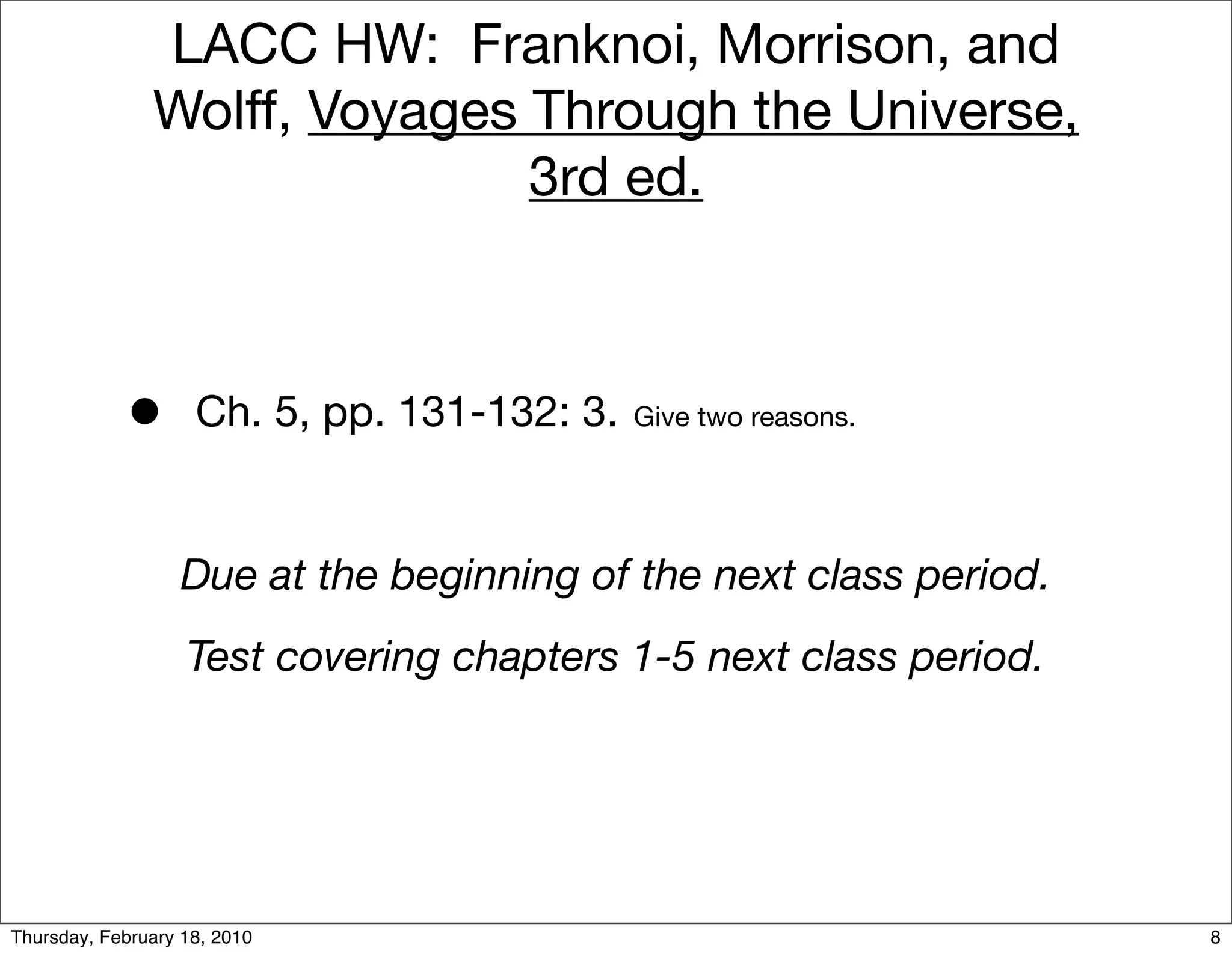 LACC HW: Franknoi, Morrison, and
               Wolff, Voyages Through the Universe,
                              3rd ed.



            •       Ch. 5, pp. 131-132: 3.   Give two reasons.




                  Due at the beginning of the next class period.
                   Test covering chapters 1-5 next class period.




Thursday, February 18, 2010                                        8
 