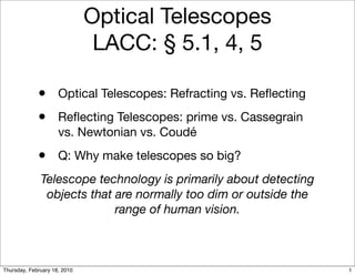 Optical Telescopes
                               LACC: § 5.1, 4, 5

             •       Optical Telescopes: Refracting vs. Reﬂecting
             •       Reﬂecting Telescopes: prime vs. Cassegrain
                     vs. Newtonian vs. Coudé
             •       Q: Why make telescopes so big?
              Telescope technology is primarily about detecting
               objects that are normally too dim or outside the
                            range of human vision.



Thursday, February 18, 2010                                         1
 
