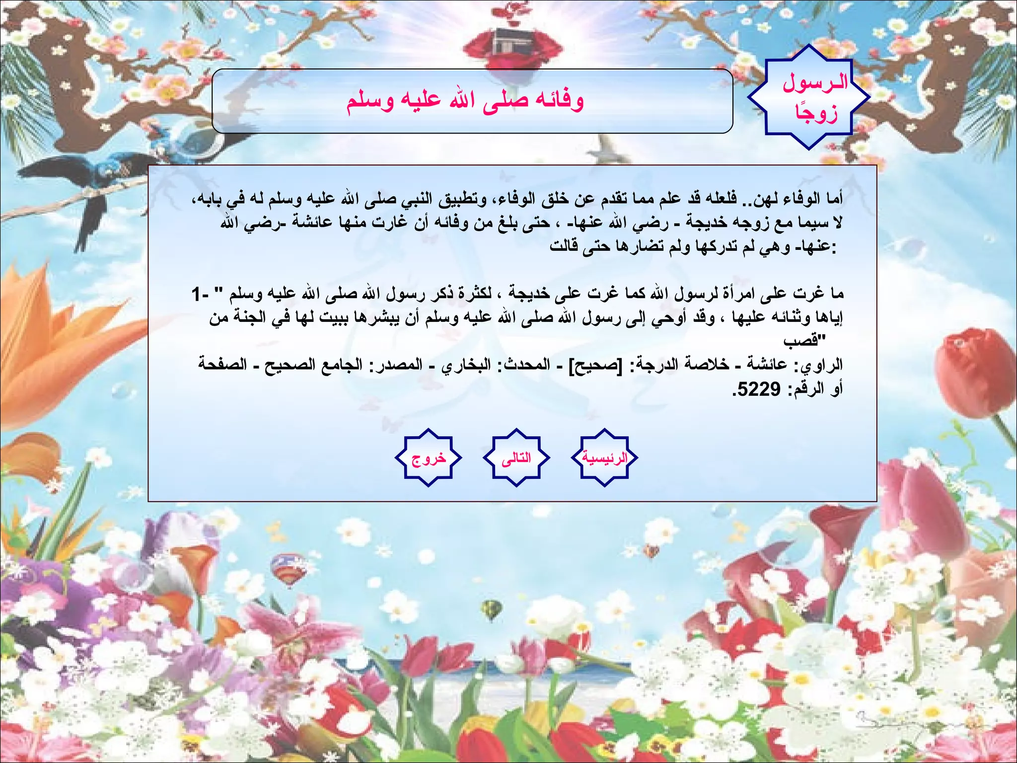 أما الوفاء لهن ..  فلعله قد علم مما تقدم عن خلق الوفاء، وتطبيق النبي صلى الله عليه وسلم له في بابه، لا سيما مع زوجه خديجة  -  رضي الله عنها -  ، حتى بلغ من وفائه أن غارت منها عائشة  - رضي الله عنها -  وهي لم تدركها ولم تضارها حتى قالت  :  1- "  ما غرت على امرأة لرسول الله كما غرت على خديجة ، لكثرة ذكر رسول الله صلى الله عليه وسلم إياها وثنائه عليها ، وقد أوحي إلى رسول الله صلى الله عليه وسلم أن يبشرها ببيت لها في الجنة من قصب  "    الراوي :  عائشة  -  خلاصة الدرجة : [ صحيح ] -  المحدث :  البخاري  -  المصدر :  الجامع الصحيح  -  الصفحة أو الرقم : 5229.      الـرسول زوجًا وفائه صلى الله عليه وسلم   الرئيسية التالى خروج 