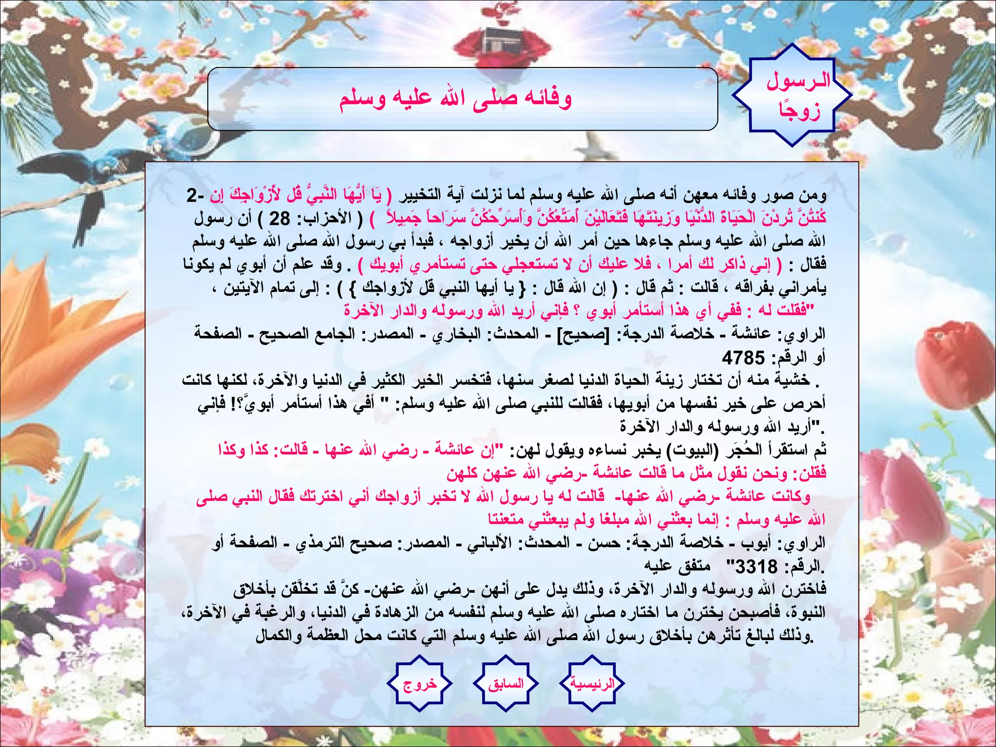2-  ومن صور وفائه معهن أنه صلى الله عليه وسلم لما نزلت آية التخيير  (  يَا أَيُّهَا النَّبِيُّ قُل لِّأَزْوَاجِكَ إِن كُنتُنَّ تُرِدْنَ الْحَيَاةَ الدُّنْيَا وَزِينَتَهَا فَتَعَالَيْنَ أُمَتِّعْكُنَّ وَأُسَرِّحْكُنَّ سَرَاحاً جَمِيلاً   )  (  الأحزاب : 28 )  أن رسول الله صلى الله عليه وسلم جاءها حين أمر الله أن يخير أزواجه ، فبدأ بي رسول الله صلى الله عليه وسلم فقال  :  (  إني ذاكر لك أمرا ، فلا عليك أن لا تستعجلي حتى تستأمري أبويك  )  .  وقد علم أن أبوي لم يكونا يأمراني بفراقه ، قالت  :  ثم قال  : (  إن الله قال  : {  يا أيها النبي قل لأزواجك  } ) :  إلى تمام الآيتين ،  فقلت له  :  ففي أي هذا أستأمر أبوي ؟ فإني أريد الله ورسوله والدار الآخرة  "   الراوي :  عائشة  -  خلاصة الدرجة : [ صحيح ] -  المحدث :  البخاري  -  المصدر :  الجامع الصحيح  -  الصفحة أو الرقم : 4785  .  خشية منه أن تختار زينة الحياة الدنيا لصغر سنها، فتخسر الخير الكثير في الدنيا والآخرة، لكنها كانت أحرص على خير نفسها من أبويها، فقالت للنبي صلى الله عليه وسلم : "  أفي هذا أستأمر أبويَّ؟ !  فإني أريد الله ورسوله والدار الآخرة  ".     ثم استقرأ الحُجَر  ( البيوت )  يخبر نساءه ويقول لهن :  " إن عائشة  -  رضي الله عنها  -  قالت :  كذا وكذا فقلن :  ونحن نقول مثل ما قالت عائشة  - رضي الله عنهن كلهن     وكانت عائشة  - رضي الله عنها -   قالت له يا رسول الله لا تخبر أزواجك أني اخترتك فقال النبي صلى الله عليه وسلم  :  إنما بعثني الله مبلغا ولم يبعثني متعنتا  الراوي :  أيوب  -  خلاصة الدرجة :  حسن  -  المحدث :  الألباني  -  المصدر :  صحيح الترمذي  -  الصفحة أو الرقم : 3318"    متفق عليه .     فاخترن الله ورسوله والدار الآخرة، وذلك يدل على أنهن  - رضي الله عنهن -  كنَّ قد تخلَّقن بأخلاق النبوة، فأصبحن يخترن ما اختاره صلى الله عليه وسلم لنفسه من الزهادة في الدنيا، والرغبة في الآخرة، وذلك لبالغ تأثرهن بأخلاق رسول الله صلى الله عليه وسلم التي كانت محل العظمة والكمال .     الـرسول زوجًا وفائه صلى الله عليه وسلم   الرئيسية السابق خروج 