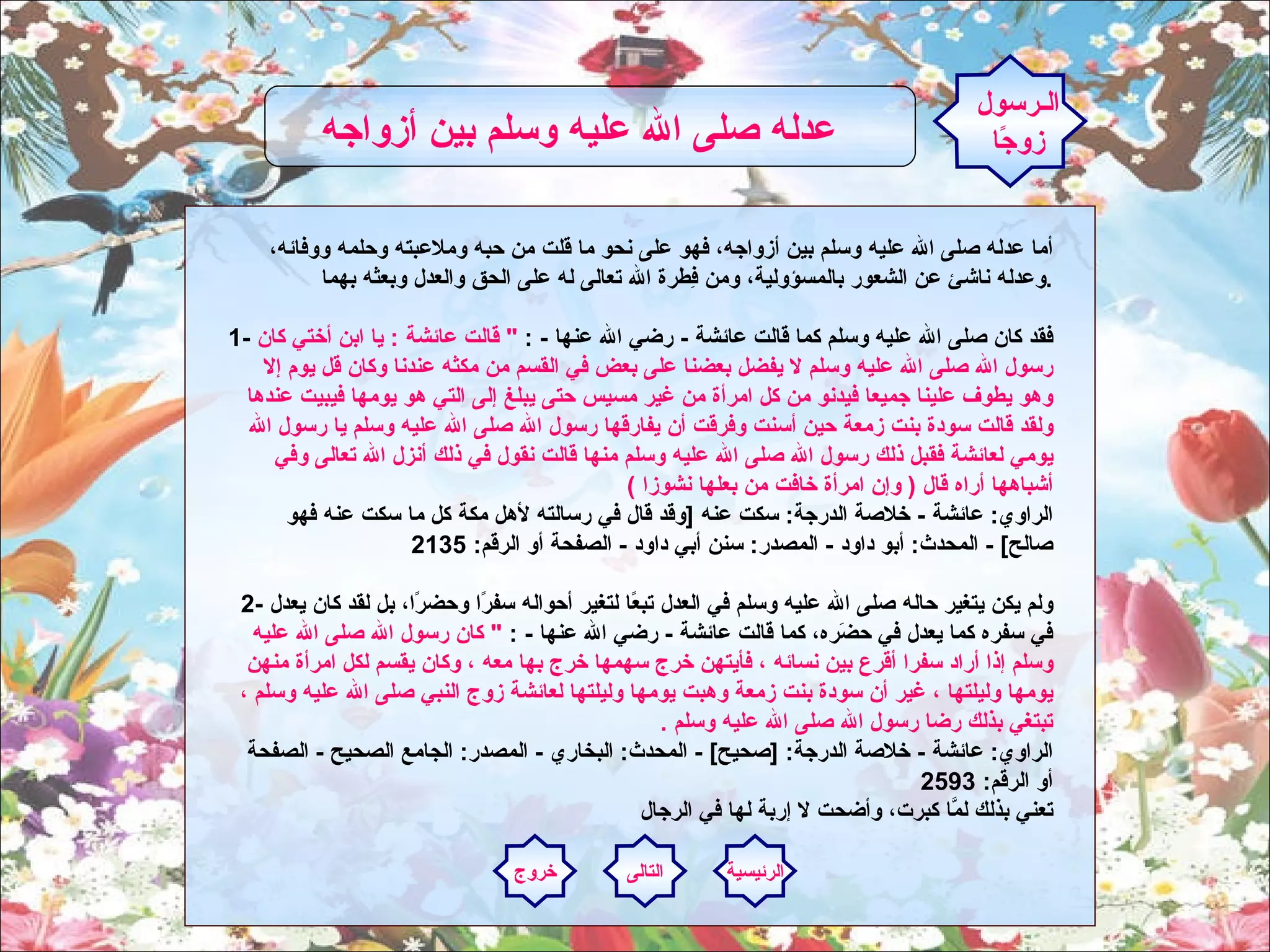 أما عدله صلى الله عليه وسلم بين أزواجه، فهو على نحو ما قلت من حبه وملاعبته وحلمه ووفائه، وعدله ناشئ عن الشعور بالمسؤولية، ومن فِطرة الله تعالى له على الحق والعدل وبعثه بهما . 1-  فقد كان صلى الله عليه وسلم كما قالت عائشة  -  رضي الله عنها  - :  "  قالت عائشة  :  يا ابن أختي كان رسول الله صلى الله عليه وسلم لا يفضل بعضنا على بعض في القسم من مكثه عندنا وكان قل يوم إلا وهو يطوف علينا جميعا فيدنو من كل امرأة من غير مسيس حتى يبلغ إلى التي هو يومها فيبيت عندها ولقد قالت سودة بنت زمعة حين أسنت وفرقت أن يفارقها رسول الله صلى الله عليه وسلم يا رسول الله يومي لعائشة فقبل ذلك رسول الله صلى الله عليه وسلم منها قالت نقول في ذلك أنزل الله تعالى وفي أشباهها أراه قال  (  وإن امرأة خافت من بعلها نشوزا  )  الراوي :  عائشة  -  خلاصة الدرجة :  سكت عنه  [ وقد قال في رسالته لأهل مكة كل ما سكت عنه فهو صالح ] -  المحدث :  أبو داود  -  المصدر :  سنن أبي داود  -  الصفحة أو الرقم : 2135 2-  ولم يكن يتغير حاله صلى الله عليه وسلم في العدل تبعًا لتغير أحواله سفرًا وحضرًا، بل لقد كان يعدل في سفره كما يعدل في حضَره، كما قالت عائشة  -  رضي الله عنها  - :  "  كان رسول الله صلى الله عليه وسلم إذا أراد سفرا أقرع بين نسائه ، فأيتهن خرج سهمها خرج بها معه ، وكان يقسم لكل امرأة منهن يومها وليلتها ، غير أن سودة بنت زمعة وهبت يومها وليلتها لعائشة زوج النبي صلى الله عليه وسلم ، تبتغي بذلك رضا رسول الله صلى الله عليه وسلم  .  الراوي :  عائشة  -  خلاصة الدرجة : [ صحيح ] -  المحدث :  البخاري  -  المصدر :  الجامع الصحيح  -  الصفحة أو الرقم : 2593 تعني بذلك لمَّا كبرت، وأضحت لا إربة لها في الرجال الـرسول زوجًا عدله صلى الله عليه وسلم بين أزواجه   الرئيسية التالى خروج 