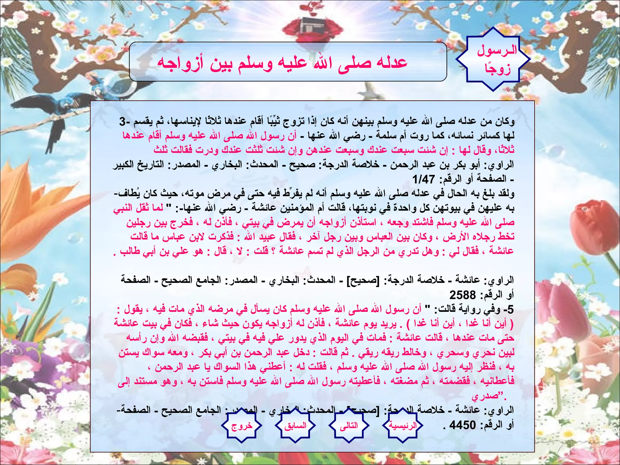 3-  وكان من عدله صلى الله عليه وسلم بينهن أنه كان إذا تزوج ثيِّبًا أقام عندها ثلاثًا لإيناسها، ثم يقسم لها كسائر نسائه، كما روت أم سلمة  -  رضي الله عنها  -  أن رسول الله صلى الله عليه وسلم أقام عندها ثلاثًا، وقال لها  :  إن شئت سبعت عندك وسبعت عندهن وإن شئت ثلثت عندك ودرت فقالت ثلث الراوي :  أبو بكر بن عبد الرحمن  -  خلاصة الدرجة :  صحيح  -  المحدث :  البخاري  -  المصدر :  التاريخ الكبير  -  الصفحة أو الرقم : 1/47  ولقد بلغ به الحال في عدله صلى الله عليه وسلم أنه لم يفرِّط فيه حتى في مرض موته، حيث كان يُطاف به عليهن في بيوتهن كل واحدة في نوبتها، قالت أم المؤمنين عائشة  -  رضي الله عنها -: "  لما ثقل النبي صلى الله عليه وسلم فاشتد وجعه ، استأذن أزواجه أن يمرض في بيتي ، فأذن له ، فخرج بين رجلين تخط رجلاه الأرض ، وكان بين العباس وبين رجل آخر ، فقال عبيد الله  :  فذكرت لابن عباس ما قالت عائشة ، فقال لي  :  وهل تدري من الرجل الذي لم تسم عائشة ؟ قلت  :  لا ، قال  :  هو علي بن أبي طالب  .   الراوي :  عائشة  -  خلاصة الدرجة : [ صحيح ] -  المحدث :  البخاري  -  المصدر :  الجامع الصحيح  -  الصفحة أو الرقم : 2588  5-  وفي رواية قالت : "  أن رسول الله صلى الله عليه وسلم كان يسأل في مرضه الذي مات فيه ، يقول  : (  أين أنا غدا ، أين أنا غدا  ) .  يريد يوم عائشة ، فأذن له أزواجه يكون حيث شاء ، فكان في بيت عائشة حتى مات عندها ، قالت عائشة  :  فمات في اليوم الذي يدور علي فيه في بيتي ، فقبضه الله وإن رأسه لبين نحري وسحري ، وخالط ريقه ريقي  .  ثم قالت  :  دخل عبد الرحمن بن أبي بكر ، ومعه سواك يستن به ، فنظر إليه رسول الله صلى الله عليه وسلم ، فقلت له  :  أعطني هذا السواك يا عبد الرحمن ، فأعطانيه ، فقضمته ، ثم مضغته ، فأعطيته رسول الله صلى الله عليه وسلم فاستن به ، وهو مستند إلى صدري .“    الراوي :  عائشة  -  خلاصة الدرجة : [ صحيح ] -  المحدث :  البخاري  -  المصدر :  الجامع الصحيح  -  الصفحة أو الرقم : 4450 .   الـرسول زوجًا عدله صلى الله عليه وسلم بين أزواجه   الرئيسية التالى السابق خروج 