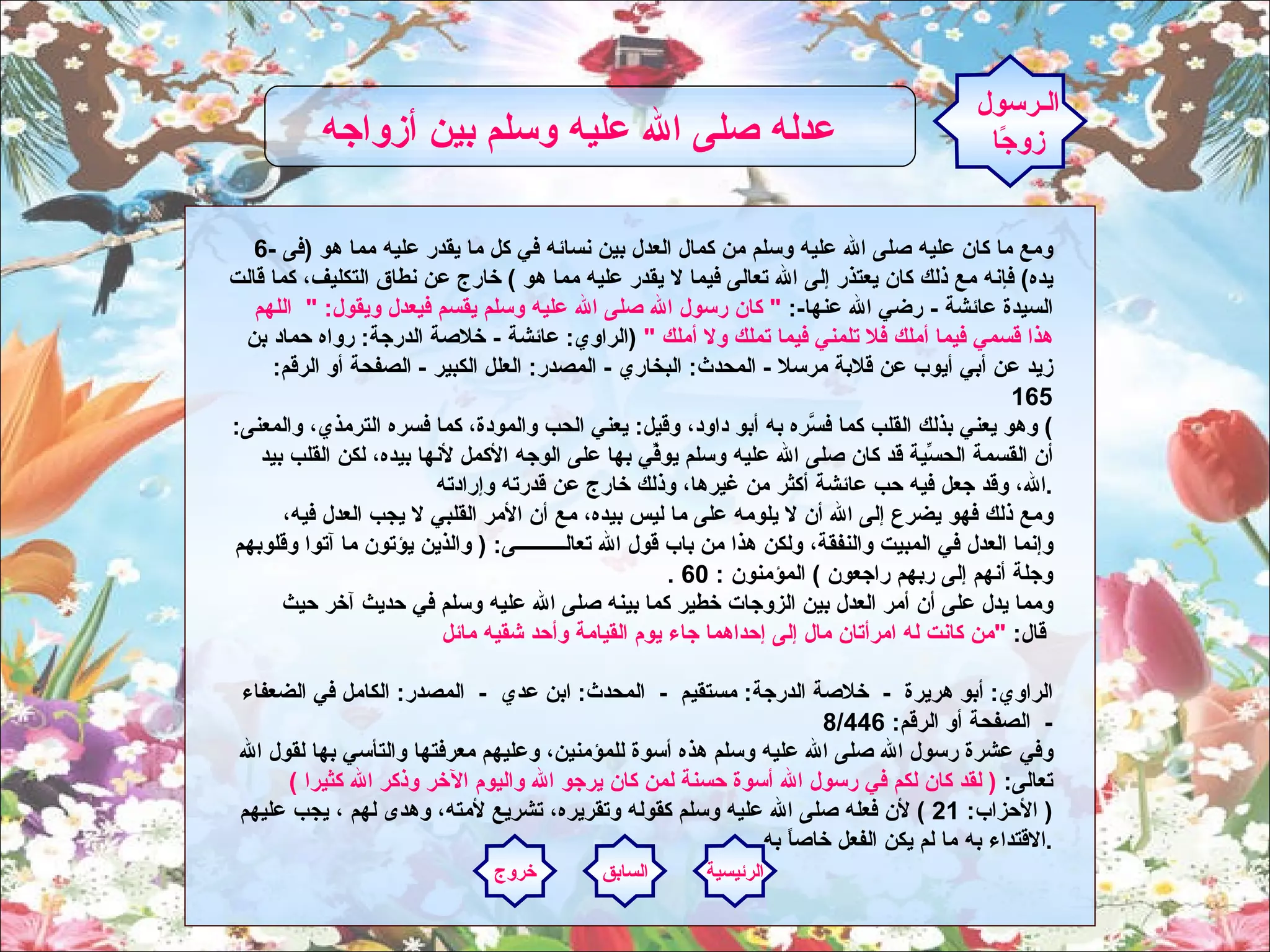 6-  ومع ما كان عليه صلى الله عليه وسلم من كمال العدل بين نسائه في كل ما يقدر عليه مما هو  ( فى يده )  فإنه مع ذلك كان يعتذر إلى الله تعالى فيما لا يقدر عليه مما هو  )  خارج عن نطاق التكليف، كما قالت السيدة عائشة  -  رضي الله عنها -:  "  كان رسول الله صلى الله عليه وسلم يقسم فيعدل ويقول : "   اللهم هذا قسمي فيما أملك فلا تلمني فيما تملك ولا أملك  "  ( الراوي :  عائشة  -  خلاصة الدرجة :  رواه حماد بن زيد عن أبي أيوب عن قلابة مرسلا  -  المحدث :  البخاري  -  المصدر :  العلل الكبير  -  الصفحة أو الرقم : 165 )  وهو يعني بذلك القلب كما فسَّره به أبو داود، وقيل :  يعني الحب والمودة، كما فسره الترمذي، والمعنى :  أن القسمة الحسِّية قد كان صلى الله عليه وسلم يوفِّي بها على الوجه الأكمل لأنها بيده، لكن القلب بيد الله، وقد جعل فيه حب عائشة أكثر من غيرها، وذلك خارج عن قدرته وإرادته .     ومع ذلك فهو يضرع إلى الله أن لا يلومه على ما ليس بيده، مع أن الأمر القلبي لا يجب العدل فيه، وإنما العدل في المبيت والنفقة، ولكن هذا من باب قول الله تعالــــــــــى : (  والذين يؤتون ما آتوا وقلوبهم وجلة أنهم إلى ربهم راجعون  )  المؤمنون  : 60 .     ومما يدل على أن أمر العدل بين الزوجات خطير كما بينه صلى الله عليه وسلم في حديث آخر حيث قال :  " من كانت له امرأتان مال إلى إحداهما جاء يوم القيامة وأحد شقيه مائل       الراوي :  أبو هريرة   -   خلاصة الدرجة :  مستقيم   -   المحدث :  ابن عدي   -   المصدر :  الكامل في الضعفاء   -   الصفحة أو الرقم : 8/446  وفي عشرة رسول الله صلى الله عليه وسلم هذه أسوة للمؤمنين، وعليهم معرفتها والتأسي بها لقول الله تعالى :  (  لقد كان لكم في رسول الله أسوة حسنة لمن كان يرجو الله واليوم الآخر وذكر الله كثيرا  )  (  الأحزاب : 21 )  لأن فعله صلى الله عليه وسلم كقوله وتقريره، تشريع لأمته، وهدى لهم ، يجب عليهم الاقتداء به ما لم يكن الفعل خاصاً به  .    الـرسول زوجًا عدله صلى الله عليه وسلم بين أزواجه   الرئيسية السابق خروج 