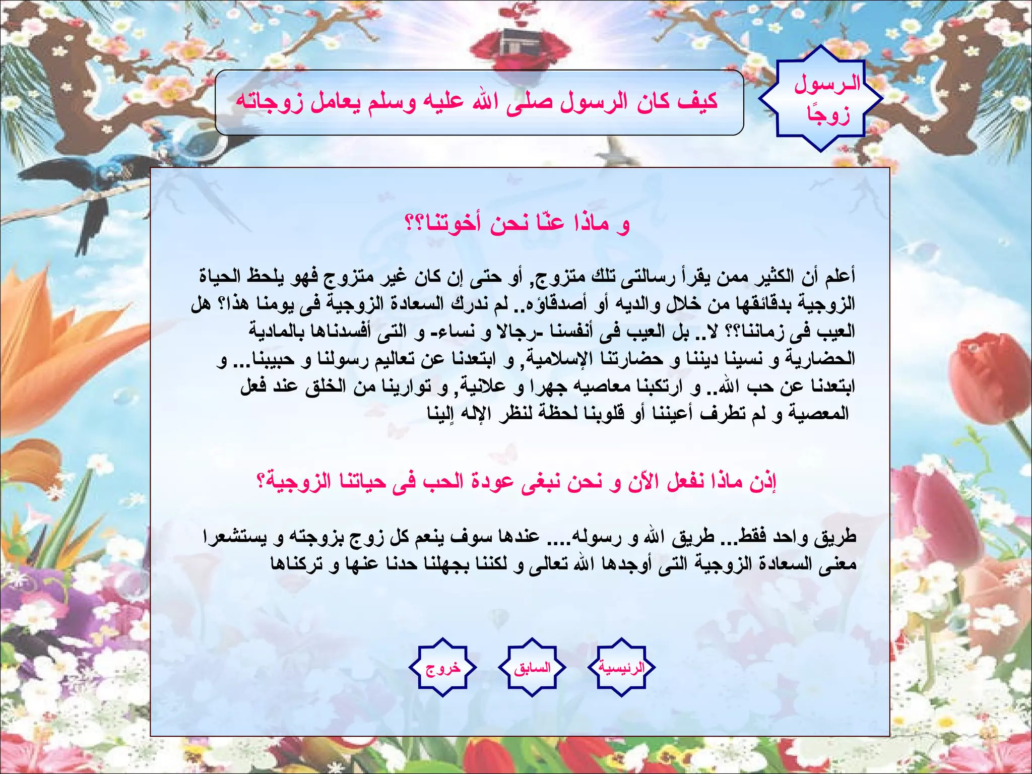 و ماذا عنّا نحن أخوتنا؟؟     أعلم أن الكثير ممن يقرأ رسالتى تلك متزوج ,  أو حتى إن كان غير متزوج فهو يلحظ الحياة الزوجية بدقائقها من خلال والديه أو أصدقاؤه ..  لم ندر ك  السعادة الزوجية فى يومنا هذا؟ هل العيب فى زماننا؟؟ لا ..  بل العيب فى أنفسنا  - رجالا و نساء -  و التى أفسدناها بالمادية الحضارية و نسينا ديننا و حضارتنا الإسلامية ,  و ابتعدنا عن تعاليم رسولنا و حبيبنا ...  و ابتعدنا عن حب الله ..  و ارتكبنا معاصيه جهرا و علانية ,  و توارينا من الخلق عند فعل المعصية و لم تطرف أعيننا أو قلوبنا لحظة لنظر الإله اٍلينا   الـرسول زوجًا كيف كان الرسول صلى الله عليه وسلم يعامل زوجاته  إذن ماذا نفعل الاّن و نحن نبغى عودة الحب فى حياتنا الزوجية؟     طريق واحد فقط ...  طريق الله و رسوله ....  عندها سوف ينعم كل زوج بزوجته و يستشعرا معنى السعادة الزوجية التى أوجدها الله تعالى و لكننا بجهلنا حدنا عنها و تركناها الرئيسية السابق خروج 