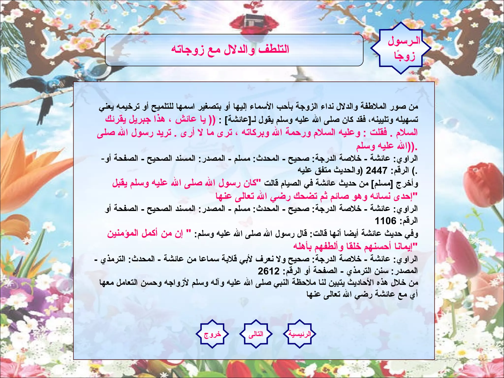 من صور الملاطفة والدلال نداء الزوجة بأحب الأسماء إليها أو بتصغير اسمها للتلميح أو ترخيمه يعني تسهيله وتليينه، فقد كان صلى الله عليه وسلم يقول لـ [ عائشة ] :  ((  يا عائش ، هذا جبريل يقرئك السلام  .  فقلت  :  وعليه السلام ورحمة الله وبركاته ، ترى ما لا أرى  .  تريد رسول الله صلى الله عليه وسلم  )). الراوي :  عائشة  -  خلاصة الدرجة :  صحيح  -  المحدث :  مسلم  -  المصدر :  المسند الصحيح  -  الصفحة أو الرقم : 2447  ( والحديث متفق عليه )  . وأخرج  [ مسلم ]  من حديث عائشة في الصيام قالت  " كان رسول الله صلى الله عليه وسلم يقبل إحدى نسائه وهو صائم ثم تضحك رضي الله تعالى عنها " الراوي :  عائشة  -  خلاصة الدرجة :  صحيح  -  المحدث :  مسلم  -  المصدر :  المسند الصحيح  -  الصفحة أو الرقم : 1106  وفي حديث عائشة أيضا أنها قالت :  قال رسول الله صلى الله عليه وسلم :  "  إن من أكمل المؤمنين إيمانا أحسنهم خلقا وألطفهم بأهله " الراوي :  عائشة  -  خلاصة الدرجة :  صحيح ولا نعرف لأبي قلابة سماعا من عائشة  -  المحدث :  الترمذي  -  المصدر :  سنن الترمذي  -  الصفحة أو الرقم : 2612  من خلال هذه الأحاديث يتبين لنا ملاحظة النبي صلى الله عليه وآله وسلم لأزواجه وحسن التعامل معها أي مع عائشة رضي الله تعالى عنها الـرسول زوجًا التلطف والدلال مع زوجاته   الرئيسية التالى خروج 