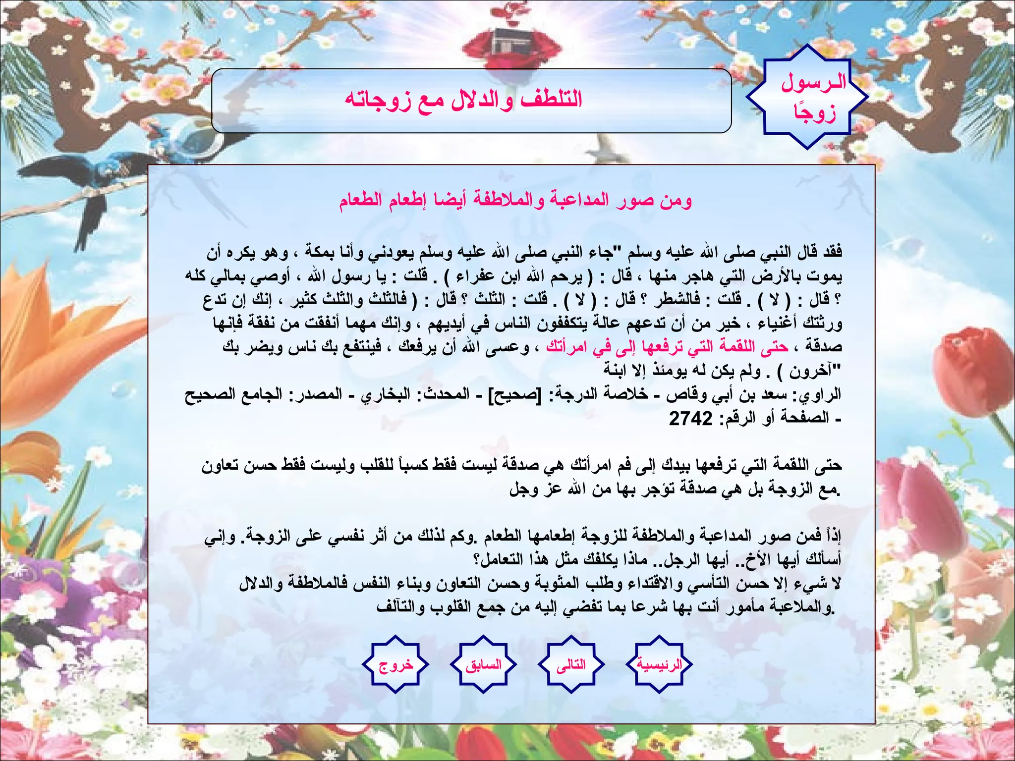 ومن صور المداعبة والملاطفة أيضا إطعام الطعام  فقد قال النبي صلى الله عليه وسلم  " جاء النبي صلى الله عليه وسلم يعودني وأنا بمكة ، وهو يكره أن يموت بالأرض التي هاجر منها ، قال  : (  يرحم الله ابن عفراء  ) .  قلت  :  يا رسول الله ، أوصي بمالي كله ؟ قال  : (  لا  ) .  قلت  :  فالشطر ؟ قال  : (  لا  ) .  قلت  :  الثلث ؟ قال  : (  فالثلث والثلث كثير ، إنك إن تدع ورثتك أغنياء ، خير من أن تدعهم عالة يتكففون الناس في أيديهم ، وإنك مهما أنفقت من نفقة فإنها صدقة ،  حتى اللقمة التي ترفعها إلى في امرأتك  ، وعسى الله أن يرفعك ، فينتفع بك ناس ويضر بك آخرون  ) .  ولم يكن له يومئذ إلا ابنة  " الراوي :  سعد بن أبي وقاص  -  خلاصة الدرجة : [ صحيح ] -  المحدث :  البخاري  -  المصدر :  الجامع الصحيح  -  الصفحة أو الرقم : 2742  حتى اللقمة التي ترفعها بيدك إلى فم امرأتك هي صدقة ليست فقط كسباً للقلب وليست فقط حسن تعاون مع الزوجة بل هي صدقة تؤجر بها من الله عز وجل  .   إذاً فمن صور المداعبة والملاطفة للزوجة إطعامها الطعام  . وكم لذلك من أثر نفسي على الزوجة .  وإني أسألك أيها الأخ ..  أيها الرجل ..  ماذا يكلفك مثل هذا التعامل؟ لا شيء إلا حسن التأسي والاقتداء وطلب المثوبة وحسن التعاون وبناء النفس فالملاطفة والدلال والملاعبة مأمور أنت بها شرعا بما تفضي إليه من جمع القلوب والتآلف  .    الـرسول زوجًا التلطف والدلال مع زوجاته   الرئيسية التالى السابق خروج 
