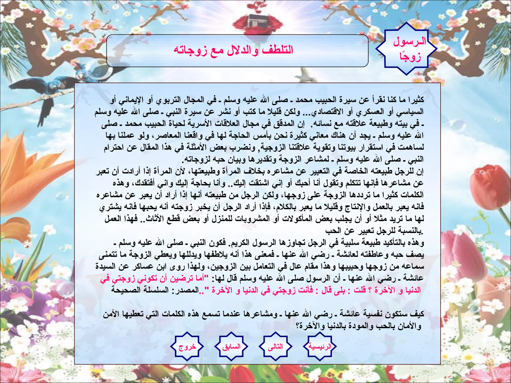 كثيرا ما كنا نقرأ عن سيرة الحبيب محمد ـ صلى الله عليه وسلم ـ في المجال التربوي أو الإيماني أو السياسي أو العسكري أو الاقتصادي ...  ولكن قليلا ما كتب أو نشر عن سيرة النبي ـ صلى الله عليه وسلم ـ في بيته وطبيعة علاقته مع نسائه .   إن المدقق في مجال العلاقات الأسرية لحياة الحبيب محمد ـ صلى الله عليه وسلم ـ يجد أن هناك معاني كثيرة نحن بأمس الحاجة لها في واقعنا المعاصر، ولو عملنا بها لساهمت في استقرار بيوتنا وتقوية علاقتنا الزوجية ,  ونضرب بعض الأمثلة في هذا المقال عن احترام النبي ـ صلى الله عليه وسلم ـ لمشاعر الزوجة وتقديرها وبيان حبه لزوجاته . إن للرجل طبيعته الخاصة في التعبير عن مشاعره بخلاف المرأة وطبيعتها، لأن المرأة إذا أرادت أن تعبر عن مشاعرها فإنها تتكلم وتقول أنا أحبك أو إني اشتقت إليك ..  وأنا بحاجة إليك واني أفتقدك، وهذه الكلمات كثيرا ما ترددها الزوجة على زوجها، ولكن الرجل من طبيعته أنها إذا أراد أن يعبر عن مشاعره فانه يعبر بالعمل والإنتاج وقليلا ما يعبر بالكلام، فإذا أراد الرجل أن يخبر زوجته أنه يحبها فانه يشتري لها ما تريد مثلا أو أن يجلب بعض المأكولات أو المشروبات للمنزل أو بعض قطع الأثاث ..  فهذا العمل بالنسبة للرجل تعبير عن الحب .    وهذه بالتأكيد طبيعة سلبية في الرجل تجاوزها الرسول الكريم .  فكون النبي ـ صلى الله عليه وسلم ـ يصف حبه وعاطفته لعائشة ـ رضي الله عنها ـ فمعنى هذا أنه يلاطفها ويدللها ويعطي الزوجة ما تتمنى سماعه من زوجها وحبيبها وهذا مقام عال في التعامل بين الزوجين، ولهذا روى ابن عساكر عن السيدة عائشة ـ رضي الله عنها ـ أن الرسول صلى الله عليه وسلم قال لها :  " أما ترضين أن تكوني زوجتي في الدنيا و الآخرة ؟ قلت  :  بلى قال  :  فأنت زوجتي في الدنيا و الآخرة  ".. المصدر :  السلسلة الصحيحة   كيف ستكون نفسية عائشة ـ رضي الله عنها ـ ومشاعرها عندما تسمع هذه الكلمات التي تعطيها الأمن والأمان بالحب والمودة بالدنيا والآخرة؟   الـرسول زوجًا التلطف والدلال مع زوجاته   الرئيسية التالى السابق خروج 