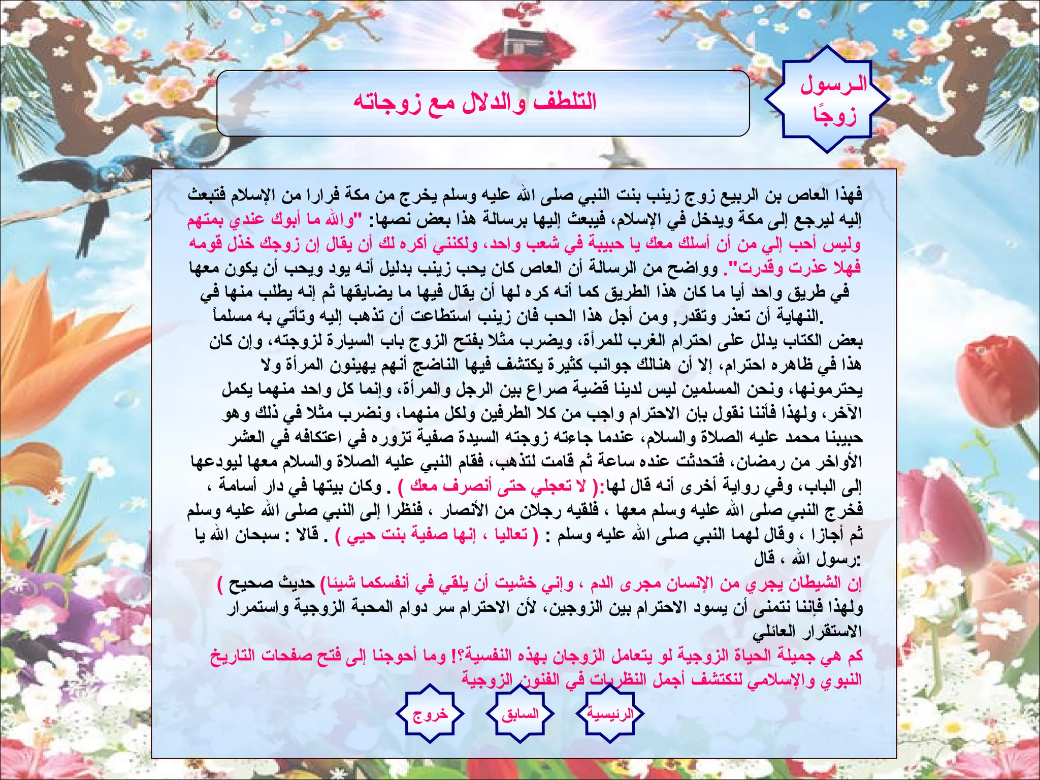 فهذا العاص بن الربيع زوج زينب بنت النبي صلى الله عليه وسلم يخرج من مكة فرارا من الإسلام فتبعث إليه ليرجع إلى مكة ويدخل في الإسلام، فيبعث إليها برسالة هذا بعض نصها :  " والله ما أبوك عندي بمتهم وليس أحب إلي من أن أسلك معك يا حبيبة في شعب واحد، ولكنني أكره لك أن يقال إن زوجك خذل قومه فهلا عذرت وقدرت ".   وواضح من الرسالة أن العاص كان يحب زينب بدليل أنه يود ويحب أن يكون معها في طريق واحد أيا ما كان هذا الطريق كما أنه كره لها أن يقال فيها ما يضايقها ثم إنه يطلب منها في النهاية أن تعذر وتقدر ,  ومن أجل هذا الحب فان زينب استطاعت أن تذهب إليه وتأتي به مسلماً .     بعض الكتاب يدلل على احترام الغرب للمرأة، ويضرب مثلا بفتح الزوج باب السيارة لزوجته، وإن كان هذا في ظاهره احترام، إلا أن هنالك جوانب كثيرة يكتشف فيها الناضج أنهم يهينون المرأة ولا يحترمونها، ونحن المسلمين ليس لدينا قضية صراع بين الرجل والمرأة، وإنما كل واحد منهما يكمل الآخر، ولهذا فأننا نقول بإن الاحترام واجب من كلا الطرفين ولكل منهما، ونضرب مثلا في ذلك وهو حبيبنا محمد عليه الصلاة والسلام، عندما جاءته زوجته السيدة صفية تزوره في اعتكافه في العشر الأواخر من رمضان، فتحدثت عنده ساعة ثم قامت لتذهب، فقام النبي عليه الصلاة والسلام معها ليودعها إلى الباب، وفي رواية أخرى أنه قال لها :(  لا تعجلي حتى أنصرف معك  )  .  وكان بيتها في دار أسامة ، فخرج النبي صلى الله عليه وسلم معها ، فلقيه رجلان من الأنصار ، فنظرا إلى النبي صلى الله عليه وسلم ثم أجازا ، وقال لهما النبي صلى الله عليه وسلم  :  (  تعاليا ، إنها صفية بنت حيي  )  .  قالا  :  سبحان الله يا رسول الله ، قال  : ( إن الشيطان يجري من الإنسان مجرى الدم ، وإني خشيت أن يلقي في أنفسكما شيئا )   حديث  صحيح  ولهذا فإننا نتمنى أن يسود الاحترام بين الزوجين، لأن الاحترام سر دوام المحبة الزوجية واستمرار الاستقرار العائلي كم هي جميلة الحياة الزوجية لو يتعامل الزوجان بهذه النفسية؟ !  وما أحوجنا إلى فتح صفحات التاريخ النبوي والإسلامي لنكتشف أجمل النظريات في الفنون الزوجية الـرسول زوجًا التلطف والدلال مع زوجاته   الرئيسية السابق خروج 