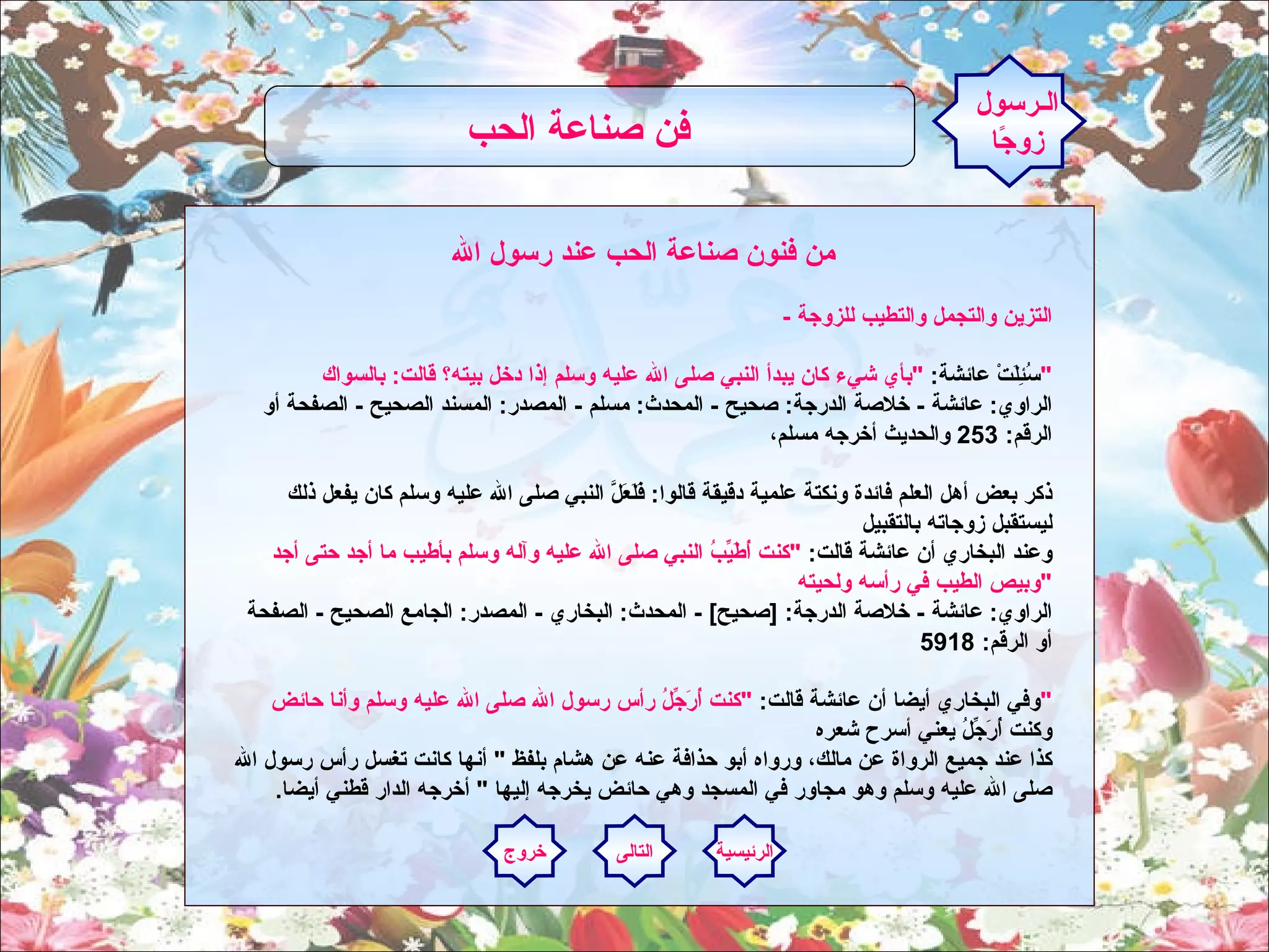   من فنون صناعة الحب عند رسول الله -  التزين والتجمل والتطيب للزوجة سُئِلَتْ عائشة :  " بأي شيء كان يبدأ النبي صلى الله عليه وسلم إذا دخل بيته؟ قالت :  بالسواك " الراوي :  عائشة  -  خلاصة الدرجة :  صحيح  -  المحدث :  مسلم  -  المصدر :  المسند الصحيح  -  الصفحة أو الرقم : 253  والحديث أخرجه مسلم،  ذكر بعض أهل العلم فائدة ونكتة علمية دقيقة قالوا :  فَلَعَلَّ النبي صلى الله عليه وسلم كان يفعل ذلك ليستقبل زوجاته بالتقبيل وعند البخاري أن عائشة قالت :  " كنت أُطَيِّبُ النبي صلى الله عليه وآله وسلم بأطيب ما أجد حتى أجد وبيص الطيب في رأسه ولحيته " الراوي :  عائشة  -  خلاصة الدرجة : [ صحيح ] -  المحدث :  البخاري  -  المصدر :  الجامع الصحيح  -  الصفحة أو الرقم : 5918  وفي البخاري أيضا أن عائشة قالت :  " كنت أُرَجِّلُ رأس رسول الله صلى الله عليه وسلم وأنا حائض " وكنت أُرَجِّلُ يعني أسرح شعره كذا عند جميع الرواة عن مالك، ورواه أبو حذافة عنه عن هشام بلفظ ‏ "‏  أنها كانت تغسل رأس رسول الله صلى الله عليه وسلم وهو مجاور في المسجد وهي حائض يخرجه إليها ‏ "‏  أخرجه الدار قطني أيضا‏ .‏ الـرسول زوجًا فن صناعة الحب   الرئيسية التالى خروج 