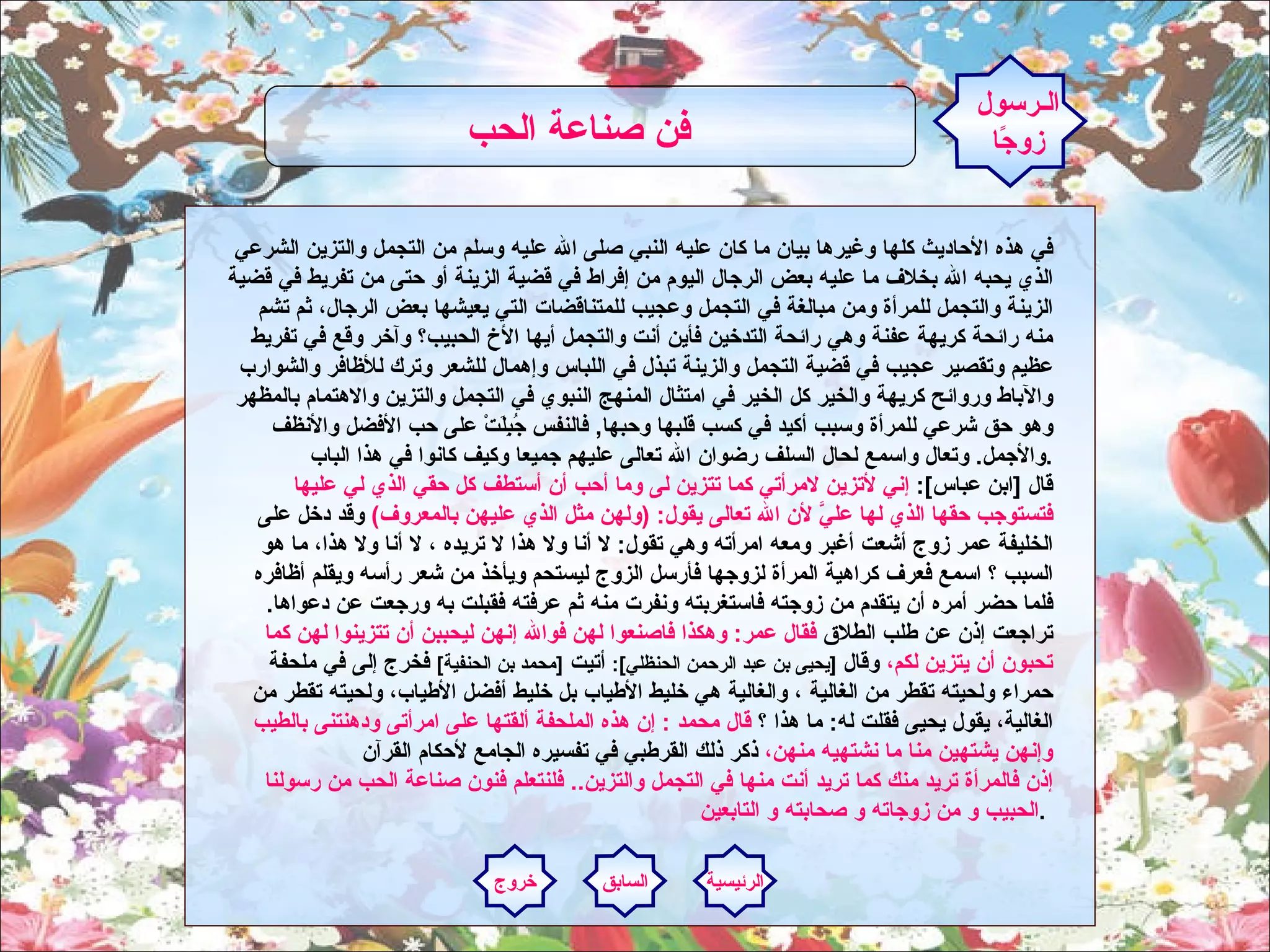 في هذه الأحاديث كلها وغيرها بيان ما كان عليه النبي صلى الله عليه وسلم من التجمل والتزين الشرعي الذي يحبه الله بخلاف ما عليه بعض الرجال اليوم من إفراط في قضية الزينة أو حتى من تفريط في قضية الزينة والتجمل للمرأة ومن مبالغة في التجمل وعجيب للمتناقضات التي يعيشها بعض الرجال، ثم تشم منه رائحة كريهة عفنة وهي رائحة التدخين فأين أنت والتجمل أيها الأخ الحبيب؟ وآخر وقع في تفريط عظيم وتقصير عجيب في قضية التجمل والزينة تبذل في اللباس وإهمال للشعر وترك للأظافر والشوارب والآباط وروائح كريهة والخير كل الخير في امتثال المنهج النبوي في التجمل والتزين والاهتمام بالمظهر وهو حق شرعي للمرأة وسبب أكيد في كسب قلبها وحبها ,  فالنفس جُبِلَتْ على حب الأفضل والأنظف والأجمل .  وتعال واسمع لحال السلف رضوان الله تعالى عليهم جميعا وكيف كانوا في هذا الباب . قال  [ ابن عباس ]:  إني لأتزين لامرأتي كما تتزين لى وما أحب أن أستطف كل حقي الذي لي عليها فتستوجب حقها الذي لها عليَّ لأن الله تعالى يقول : ( ولهن مثل الذي عليهن بالمعروف )   وقد دخل على الخليفة عمر زوج أشعت أغبر ومعه امرأته وهي تقول :  لا أنا ولا هذا لا تريده ، لا أنا ولا هذا، ما هو السبب ؟ اسمع فعرف كراهية المرأة لزوجها فأرسل الزوج ليستحم ويأخذ من شعر رأسه ويقلم أظافره فلما حضر أمره أن يتقدم من زوجته فاستغربته ونفرت منه ثم عرفته فقبلت به ورجعت عن دعواها .  تراجعت إذن عن طلب الطلاق  فقال عمر :  وهكذا فاصنعوا لهن فوالله إنهن ليحببن أن تتزينوا لهن كما تحبون أن يتزين لكم،  وقال  [ يحيى بن عبد الرحمن الحنظلي ]:   أتيت  [ محمد بن الحنفية ]   فخرج إلى في ملحفة حمراء ولحيته تقطر من الغالية ، والغالية هي خليط الأطياب بل خليط أفضل الأطياب، ولحيته تقطر من الغالية، يقول يحيى فقلت له :  ما هذا ؟  قال محمد  :  إن هذه الملحفة ألقتها على امرأتى ودهنتنى بالطيب وإنهن يشتهين منا ما نشتهيه منهن،  ذكر ذلك القرطبي في تفسيره الجامع لأحكام القرآن إذن فالمرأة تريد منك كما تريد أنت منها في التجمل والتزين ..  فلنتعلم فنون صناعة الحب من رسولنا الحبيب و من زوجاته و صحابته و التابعين .   الـرسول زوجًا فن صناعة الحب   الرئيسية السابق خروج 