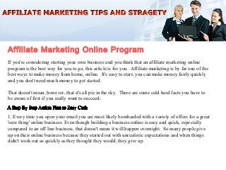 Affiliate Marketing Online Program
If you're considering starting your own business and you think that an affiliate marketing online
program is the best way for you to go, this article is for you. Affiliate marketing is by far one of the
best ways to make money from home, online. It's easy to start, you can make money fairly quickly
and you don't need much money to get started.

That doesn't mean, however, that it's all pie in the sky. There are some cold hard facts you have to
be aware of first if you really want to succeed:


1. Every time you open your email you are most likely bombarded with a variety of offers for a great
'sure thing' online business. Even though building a business online is easy and quick, especially
compared to an off line business, that doesn't mean it will happen overnight. So many people give
up on their online business because they started out with unrealistic expectations and when things
didn't work out as quickly as they thought they would, they give up.
 