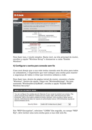 Para fazer isso, é muito simples. Basta você, na tela principal do router,
escolher a opção “Wireless Setup” e desmarcar a caixa “Enable
Wireless”.
4) Configurar a senha para conexão sem fio
Caso você deseje que a sua rede tenha conexão sem fio ativa para todos
os utilizadores, é importante que você coloque uma senha para manter
a segurança de todos e evitar que terceiros utilizem a rede.
Para fazer isso, dentro da página inicial do router, encontre o botão
“Wireless”. Dentro da opção, clique em “WirelessSettings”. Na área
nomeada “WirelessSecurityMode”, escolha a opção “Enable WEP
Wireless Security”.
Em “WEP Encryption”, selecione “128Bit”.Em seguida, no campo “WEP
Key”, deve incluir uma nova senha para a sua rede sem fio.
 